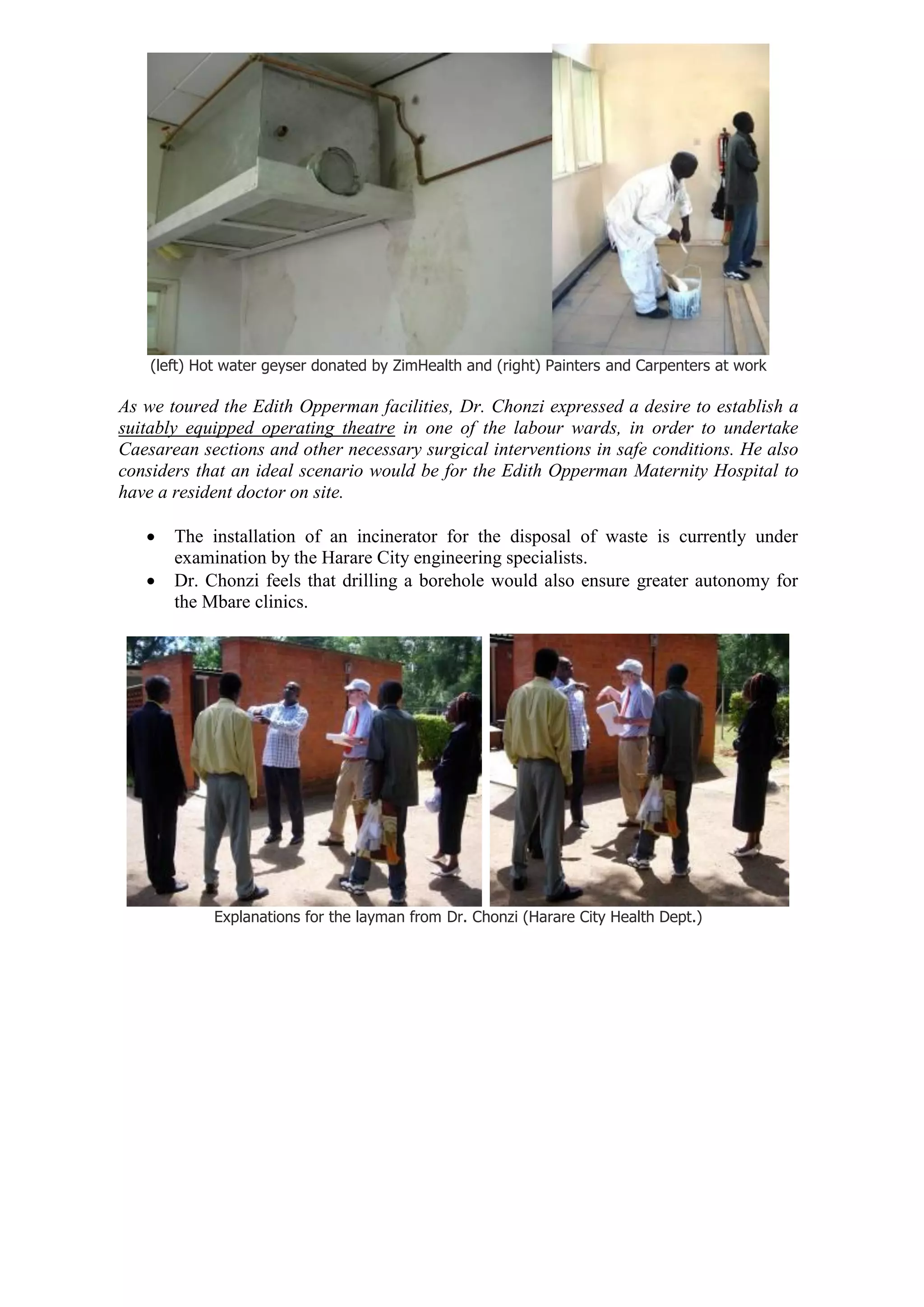 (left) Hot water geyser donated by ZimHealth and (right) Painters and Carpenters at work

As we toured the Edith Opperman facilities, Dr. Chonzi expressed a desire to establish a
suitably equipped operating theatre in one of the labour wards, in order to undertake
Caesarean sections and other necessary surgical interventions in safe conditions. He also
considers that an ideal scenario would be for the Edith Opperman Maternity Hospital to
have a resident doctor on site.

      The installation of an incinerator for the disposal of waste is currently under
       examination by the Harare City engineering specialists.
      Dr. Chonzi feels that drilling a borehole would also ensure greater autonomy for
       the Mbare clinics.




             Explanations for the layman from Dr. Chonzi (Harare City Health Dept.)
 
