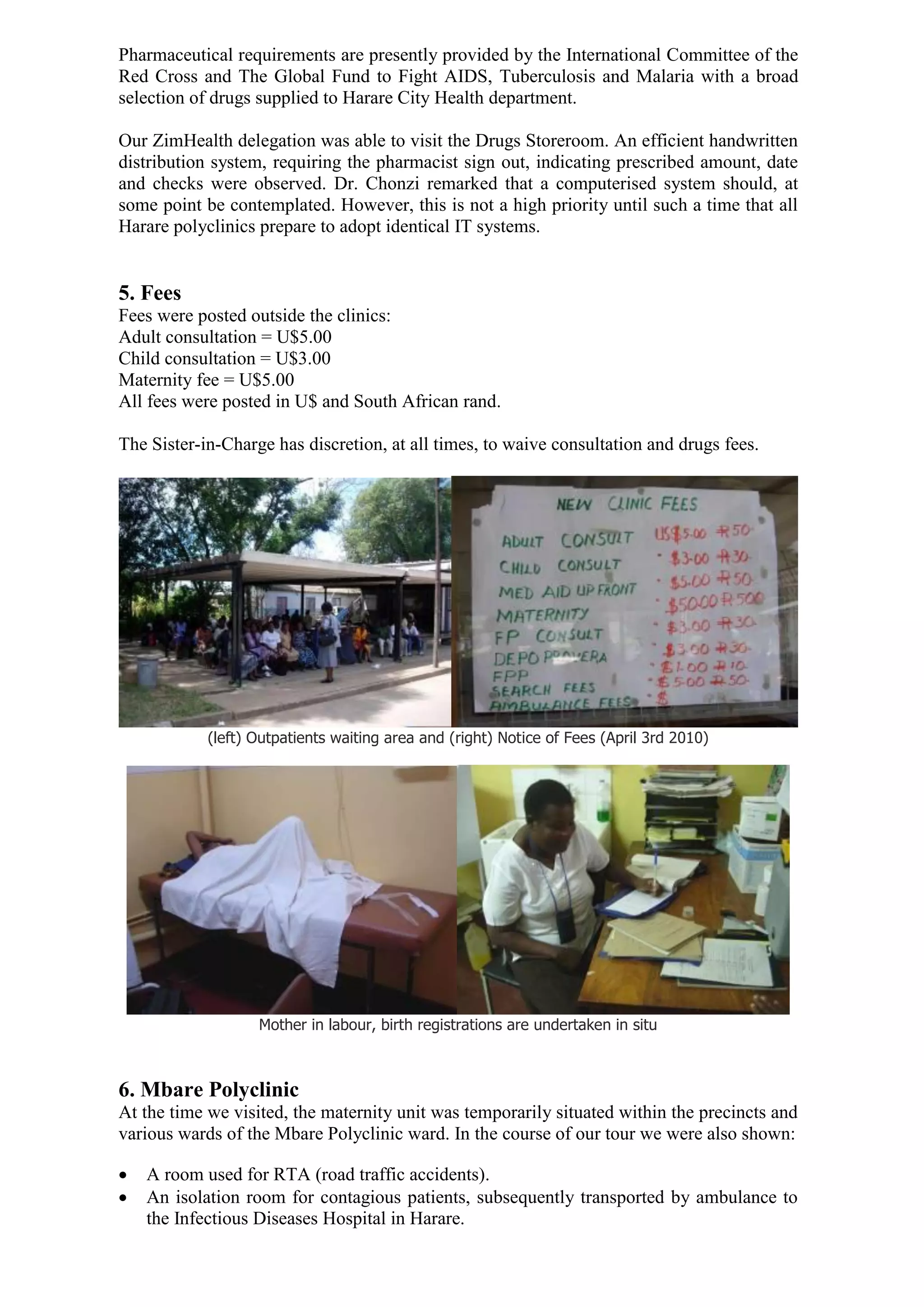 Pharmaceutical requirements are presently provided by the International Committee of the
Red Cross and The Global Fund to Fight AIDS, Tuberculosis and Malaria with a broad
selection of drugs supplied to Harare City Health department.

Our ZimHealth delegation was able to visit the Drugs Storeroom. An efficient handwritten
distribution system, requiring the pharmacist sign out, indicating prescribed amount, date
and checks were observed. Dr. Chonzi remarked that a computerised system should, at
some point be contemplated. However, this is not a high priority until such a time that all
Harare polyclinics prepare to adopt identical IT systems.


5. Fees
Fees were posted outside the clinics:
Adult consultation = U$5.00
Child consultation = U$3.00
Maternity fee = U$5.00
All fees were posted in U$ and South African rand.

The Sister-in-Charge has discretion, at all times, to waive consultation and drugs fees.




            (left) Outpatients waiting area and (right) Notice of Fees (April 3rd 2010)




                   Mother in labour, birth registrations are undertaken in situ



6. Mbare Polyclinic
At the time we visited, the maternity unit was temporarily situated within the precincts and
various wards of the Mbare Polyclinic ward. In the course of our tour we were also shown:

   A room used for RTA (road traffic accidents).
   An isolation room for contagious patients, subsequently transported by ambulance to
    the Infectious Diseases Hospital in Harare.
 