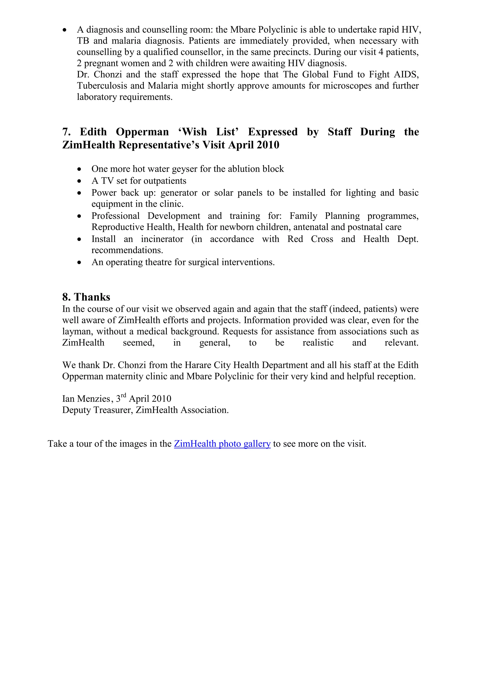    A diagnosis and counselling room: the Mbare Polyclinic is able to undertake rapid HIV,
       TB and malaria diagnosis. Patients are immediately provided, when necessary with
       counselling by a qualified counsellor, in the same precincts. During our visit 4 patients,
       2 pregnant women and 2 with children were awaiting HIV diagnosis.
       Dr. Chonzi and the staff expressed the hope that The Global Fund to Fight AIDS,
       Tuberculosis and Malaria might shortly approve amounts for microscopes and further
       laboratory requirements.


   7. Edith Opperman ‘Wish List’ Expressed by Staff During the
   ZimHealth Representative’s Visit April 2010

          One more hot water geyser for the ablution block
          A TV set for outpatients
          Power back up: generator or solar panels to be installed for lighting and basic
           equipment in the clinic.
          Professional Development and training for: Family Planning programmes,
           Reproductive Health, Health for newborn children, antenatal and postnatal care
          Install an incinerator (in accordance with Red Cross and Health Dept.
           recommendations.
          An operating theatre for surgical interventions.


   8. Thanks
   In the course of our visit we observed again and again that the staff (indeed, patients) were
   well aware of ZimHealth efforts and projects. Information provided was clear, even for the
   layman, without a medical background. Requests for assistance from associations such as
   ZimHealth       seemed,      in     general,    to    be      realistic     and     relevant.

   We thank Dr. Chonzi from the Harare City Health Department and all his staff at the Edith
   Opperman maternity clinic and Mbare Polyclinic for their very kind and helpful reception.

   Ian Menzies , 3rd April 2010
   Deputy Treasurer, ZimHealth Association.


Take a tour of the images in the ZimHealth photo gallery to see more on the visit.
 