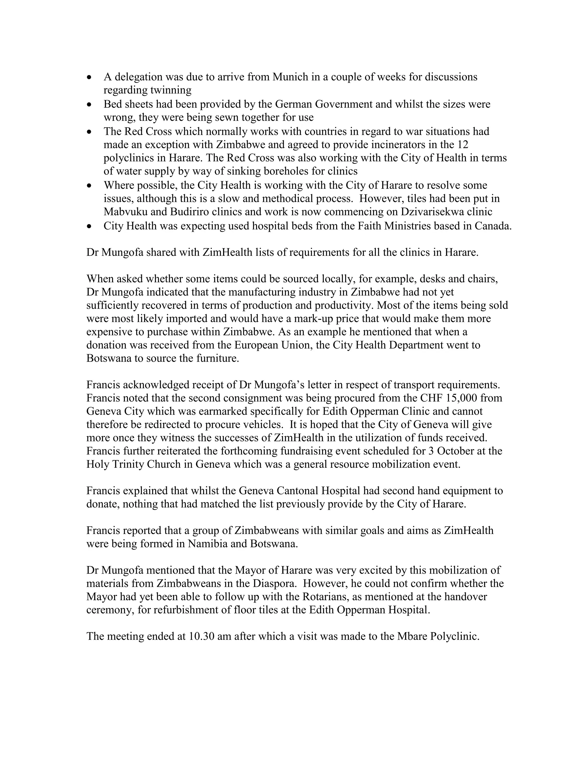    A delegation was due to arrive from Munich in a couple of weeks for discussions
    regarding twinning
   Bed sheets had been provided by the German Government and whilst the sizes were
    wrong, they were being sewn together for use
   The Red Cross which normally works with countries in regard to war situations had
    made an exception with Zimbabwe and agreed to provide incinerators in the 12
    polyclinics in Harare. The Red Cross was also working with the City of Health in terms
    of water supply by way of sinking boreholes for clinics
   Where possible, the City Health is working with the City of Harare to resolve some
    issues, although this is a slow and methodical process. However, tiles had been put in
    Mabvuku and Budiriro clinics and work is now commencing on Dzivarisekwa clinic
   City Health was expecting used hospital beds from the Faith Ministries based in Canada.

Dr Mungofa shared with ZimHealth lists of requirements for all the clinics in Harare.

When asked whether some items could be sourced locally, for example, desks and chairs,
Dr Mungofa indicated that the manufacturing industry in Zimbabwe had not yet
sufficiently recovered in terms of production and productivity. Most of the items being sold
were most likely imported and would have a mark-up price that would make them more
expensive to purchase within Zimbabwe. As an example he mentioned that when a
donation was received from the European Union, the City Health Department went to
Botswana to source the furniture.

Francis acknowledged receipt of Dr Mungofa’s letter in respect of transport requirements.
Francis noted that the second consignment was being procured from the CHF 15,000 from
Geneva City which was earmarked specifically for Edith Opperman Clinic and cannot
therefore be redirected to procure vehicles. It is hoped that the City of Geneva will give
more once they witness the successes of ZimHealth in the utilization of funds received.
Francis further reiterated the forthcoming fundraising event scheduled for 3 October at the
Holy Trinity Church in Geneva which was a general resource mobilization event.

Francis explained that whilst the Geneva Cantonal Hospital had second hand equipment to
donate, nothing that had matched the list previously provide by the City of Harare.

Francis reported that a group of Zimbabweans with similar goals and aims as ZimHealth
were being formed in Namibia and Botswana.

Dr Mungofa mentioned that the Mayor of Harare was very excited by this mobilization of
materials from Zimbabweans in the Diaspora. However, he could not confirm whether the
Mayor had yet been able to follow up with the Rotarians, as mentioned at the handover
ceremony, for refurbishment of floor tiles at the Edith Opperman Hospital.

The meeting ended at 10.30 am after which a visit was made to the Mbare Polyclinic.
 