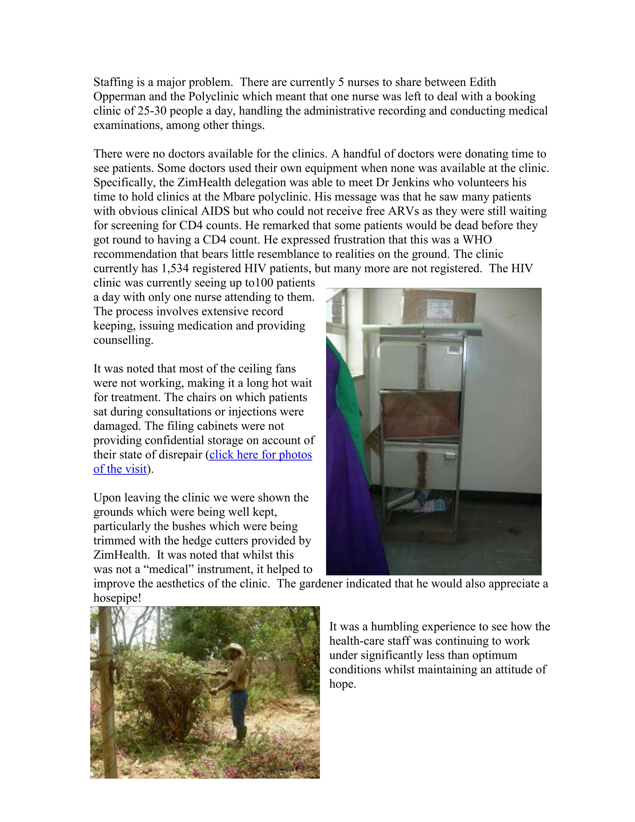 Staffing is a major problem. There are currently 5 nurses to share between Edith
Opperman and the Polyclinic which meant that one nurse was left to deal with a booking
clinic of 25-30 people a day, handling the administrative recording and conducting medical
examinations, among other things.

There were no doctors available for the clinics. A handful of doctors were donating time to
see patients. Some doctors used their own equipment when none was available at the clinic.
Specifically, the ZimHealth delegation was able to meet Dr Jenkins who volunteers his
time to hold clinics at the Mbare polyclinic. His message was that he saw many patients
with obvious clinical AIDS but who could not receive free ARVs as they were still waiting
for screening for CD4 counts. He remarked that some patients would be dead before they
got round to having a CD4 count. He expressed frustration that this was a WHO
recommendation that bears little resemblance to realities on the ground. The clinic
currently has 1,534 registered HIV patients, but many more are not registered. The HIV
clinic was currently seeing up to100 patients
a day with only one nurse attending to them.
The process involves extensive record
keeping, issuing medication and providing
counselling.

It was noted that most of the ceiling fans
were not working, making it a long hot wait
for treatment. The chairs on which patients
sat during consultations or injections were
damaged. The filing cabinets were not
providing confidential storage on account of
their state of disrepair (click here for photos
of the visit).

Upon leaving the clinic we were shown the
grounds which were being well kept,
particularly the bushes which were being
trimmed with the hedge cutters provided by
ZimHealth. It was noted that whilst this
was not a “medical” instrument, it helped to
improve the aesthetics of the clinic. The gardener indicated that he would also appreciate a
hosepipe!

                                                  It was a humbling experience to see how the
                                                  health-care staff was continuing to work
                                                  under significantly less than optimum
                                                  conditions whilst maintaining an attitude of
                                                  hope.
 