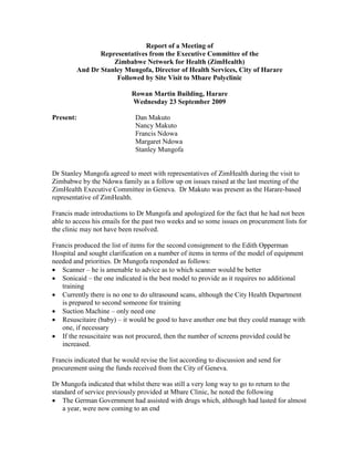 Report of a Meeting of
                Representatives from the Executive Committee of the
                    Zimbabwe Network for Health (ZimHealth)
         And Dr Stanley Mungofa, Director of Health Services, City of Harare
                     Followed by Site Visit to Mbare Polyclinic

                             Rowan Martin Building, Harare
                             Wednesday 23 September 2009

Present:                      Dan Makuto
                              Nancy Makuto
                              Francis Ndowa
                              Margaret Ndowa
                              Stanley Mungofa


Dr Stanley Mungofa agreed to meet with representatives of ZimHealth during the visit to
Zimbabwe by the Ndowa family as a follow up on issues raised at the last meeting of the
ZimHealth Executive Committee in Geneva. Dr Makuto was present as the Harare-based
representative of ZimHealth.

Francis made introductions to Dr Mungofa and apologized for the fact that he had not been
able to access his emails for the past two weeks and so some issues on procurement lists for
the clinic may not have been resolved.

Francis produced the list of items for the second consignment to the Edith Opperman
Hospital and sought clarification on a number of items in terms of the model of equipment
needed and priorities. Dr Mungofa responded as follows:
 Scanner – he is amenable to advice as to which scanner would be better
 Sonicaid – the one indicated is the best model to provide as it requires no additional
   training
 Currently there is no one to do ultrasound scans, although the City Health Department
   is prepared to second someone for training
 Suction Machine – only need one
 Resuscitaire (baby) – it would be good to have another one but they could manage with
   one, if necessary
 If the resuscitaire was not procured, then the number of screens provided could be
   increased.

Francis indicated that he would revise the list according to discussion and send for
procurement using the funds received from the City of Geneva.

Dr Mungofa indicated that whilst there was still a very long way to go to return to the
standard of service previously provided at Mbare Clinic, he noted the following
 The German Government had assisted with drugs which, although had lasted for almost
    a year, were now coming to an end
 