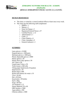 ZIMBABWE NETWORK FOR HEALTH – EUROPE
                            (ZimHealth)
            (RÉSEAU ZIMBABWÉEN POUR L’ACCÈS À LA SANTÉ)



HUMAN RESOURCES

       The clinic is visited by a council medical officer at least once every week.
       The clinic has the following staff complement
          o DHPO x 1
          o Matron x 1
          o Sister In Charge x 3
          o Registered General Nurse x 27
          o Certified Nurses x 12
          o Administrator x 1
          o Clerk x 2
          o Clinic Orderly x 8
          o Clinic Attendant x 9
          o General Labourer x 1


SUNDRIES

Latex gloves x 10 000
Surgical gloves x 1000 pairs
Mortuary gloves x 1000 pairs
Plastic disposable gloves x 6000
Plastic aprons x 50
Plastic Heavy duty aprons x 50
Jik 5 litres x 60
Liquid soap 5 litres x 50
Toilet tissues x 600 rolls
Viking paper hand towels 24 packets
Hand towels x 30
Refuse bags x 600
Refuse bins plastic for water x 10
Vim x 36 tins
Dot x 40 litres
Insecticide x 30 bottles
Surf x 20kg
Soap x 80 bars
Air freshener x 12
Suture Material 2/0 x 60
ORS Sachets x 3000
Aqua tablets x 500
Chlorine tablets x 1000
 