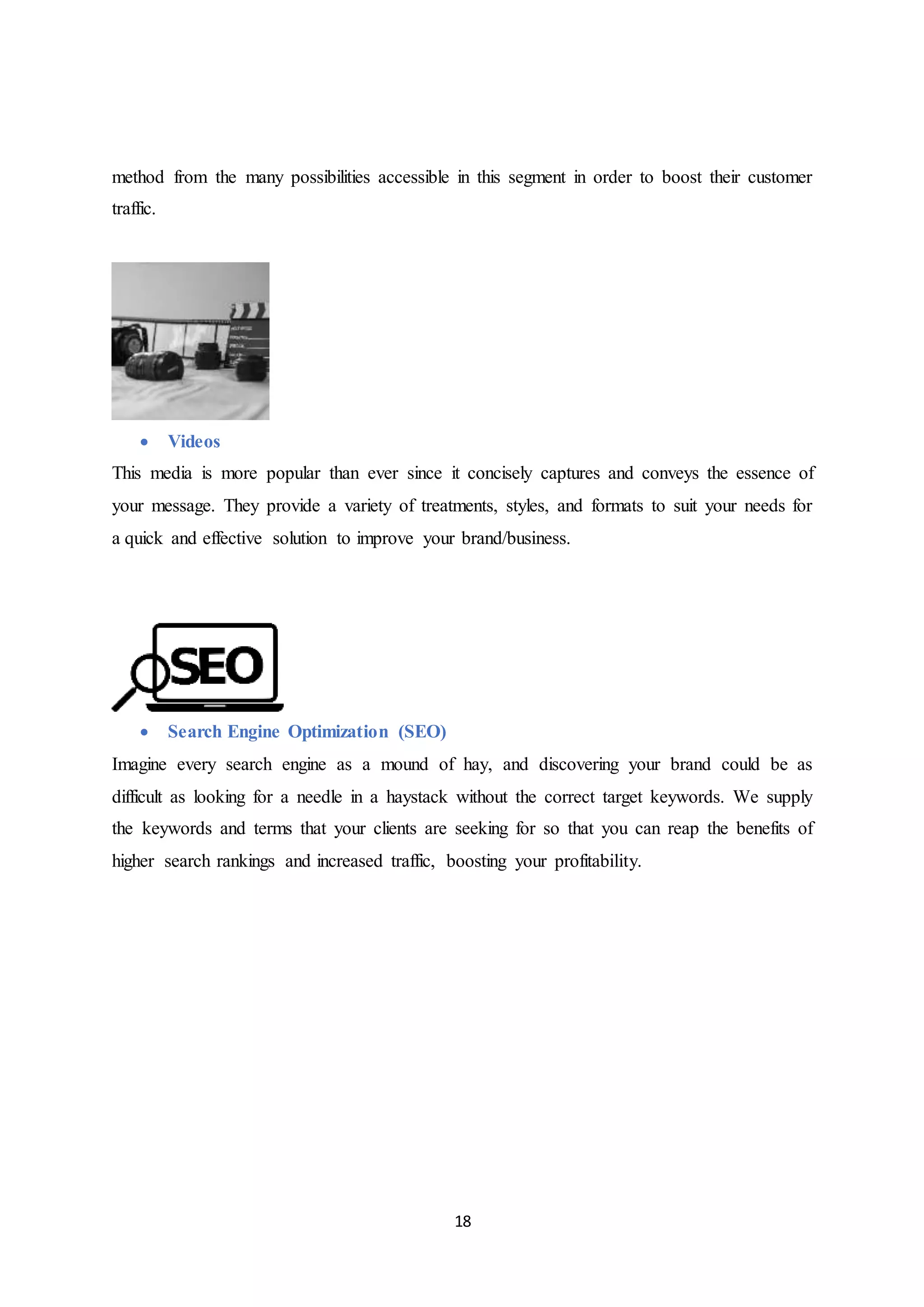 18
method from the many possibilities accessible in this segment in order to boost their customer
traffic.
 Videos
This media is more popular than ever since it concisely captures and conveys the essence of
your message. They provide a variety of treatments, styles, and formats to suit your needs for
a quick and effective solution to improve your brand/business.
 Search Engine Optimization (SEO)
Imagine every search engine as a mound of hay, and discovering your brand could be as
difficult as looking for a needle in a haystack without the correct target keywords. We supply
the keywords and terms that your clients are seeking for so that you can reap the benefits of
higher search rankings and increased traffic, boosting your profitability.
 