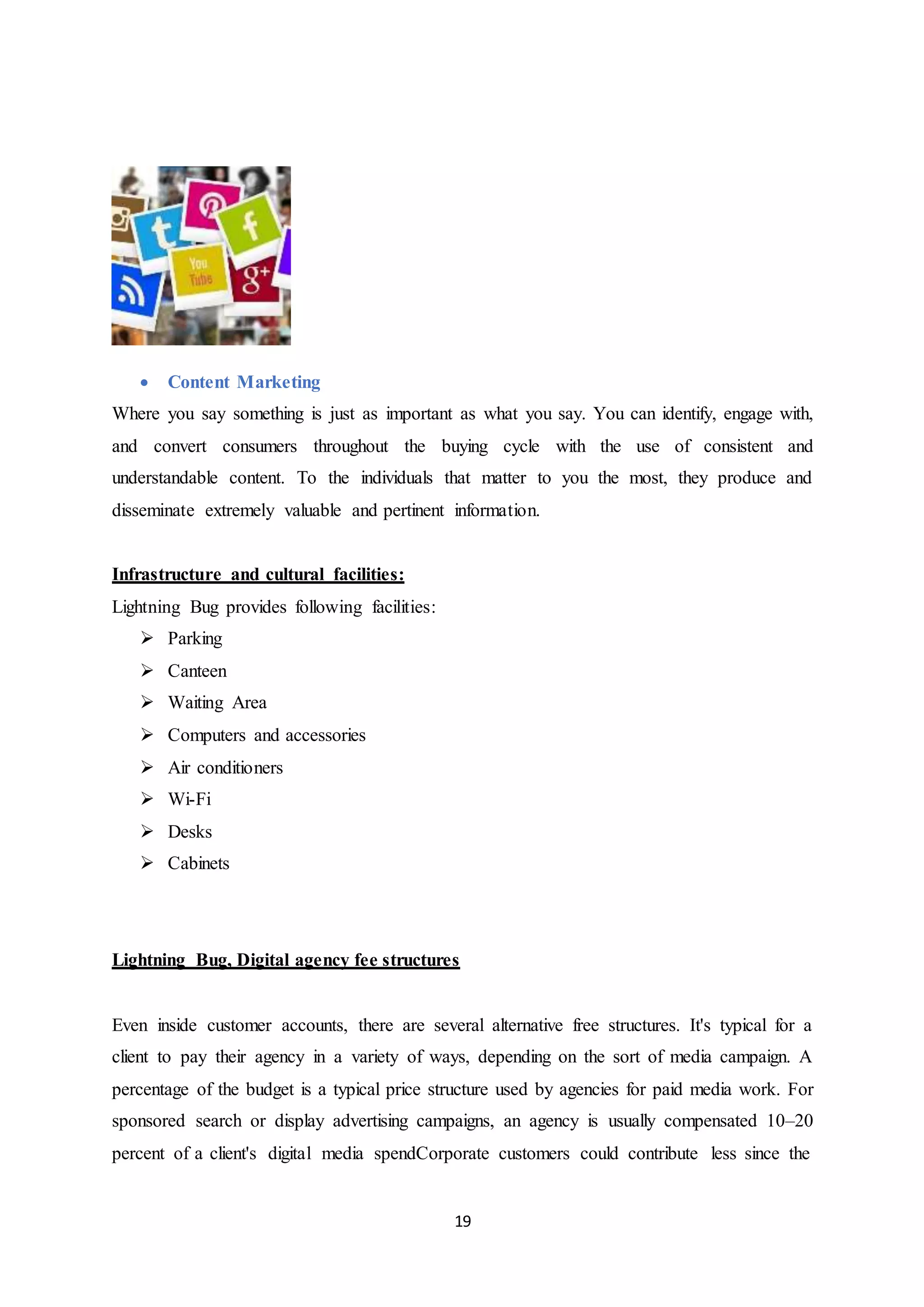 19
 Content Marketing
Where you say something is just as important as what you say. You can identify, engage with,
and convert consumers throughout the buying cycle with the use of consistent and
understandable content. To the individuals that matter to you the most, they produce and
disseminate extremely valuable and pertinent information.
Infrastructure and cultural facilities:
Lightning Bug provides following facilities:
 Parking
 Canteen
 Waiting Area
 Computers and accessories
 Air conditioners
 Wi-Fi
 Desks
 Cabinets
Lightning Bug, Digital agency fee structures
Even inside customer accounts, there are several alternative free structures. It's typical for a
client to pay their agency in a variety of ways, depending on the sort of media campaign. A
percentage of the budget is a typical price structure used by agencies for paid media work. For
sponsored search or display advertising campaigns, an agency is usually compensated 10–20
percent of a client's digital media spendCorporate customers could contribute less since the
 