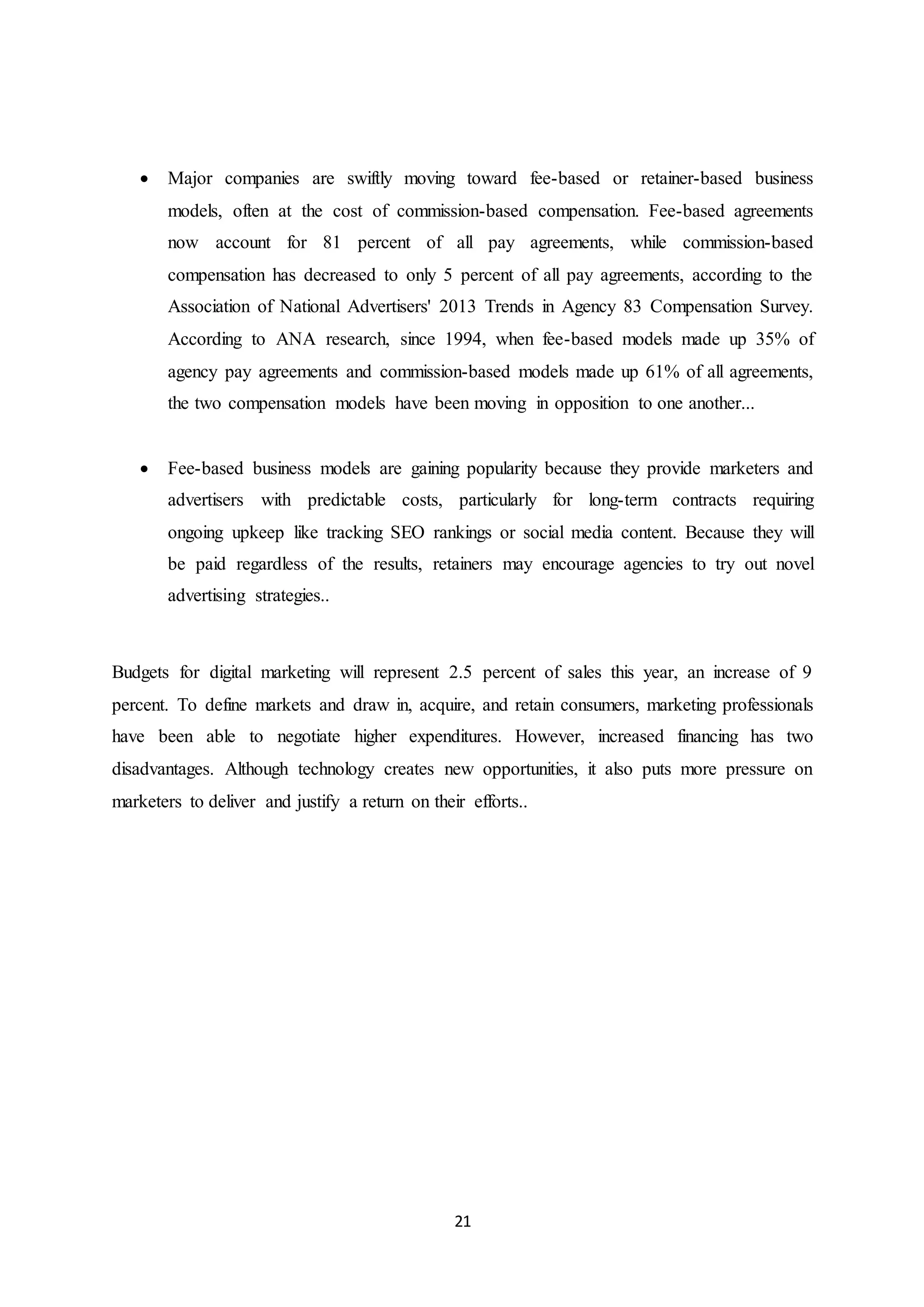21
 Major companies are swiftly moving toward fee-based or retainer-based business
models, often at the cost of commission-based compensation. Fee-based agreements
now account for 81 percent of all pay agreements, while commission-based
compensation has decreased to only 5 percent of all pay agreements, according to the
Association of National Advertisers' 2013 Trends in Agency 83 Compensation Survey.
According to ANA research, since 1994, when fee-based models made up 35% of
agency pay agreements and commission-based models made up 61% of all agreements,
the two compensation models have been moving in opposition to one another...
 Fee-based business models are gaining popularity because they provide marketers and
advertisers with predictable costs, particularly for long-term contracts requiring
ongoing upkeep like tracking SEO rankings or social media content. Because they will
be paid regardless of the results, retainers may encourage agencies to try out novel
advertising strategies..
Budgets for digital marketing will represent 2.5 percent of sales this year, an increase of 9
percent. To define markets and draw in, acquire, and retain consumers, marketing professionals
have been able to negotiate higher expenditures. However, increased financing has two
disadvantages. Although technology creates new opportunities, it also puts more pressure on
marketers to deliver and justify a return on their efforts..
 
