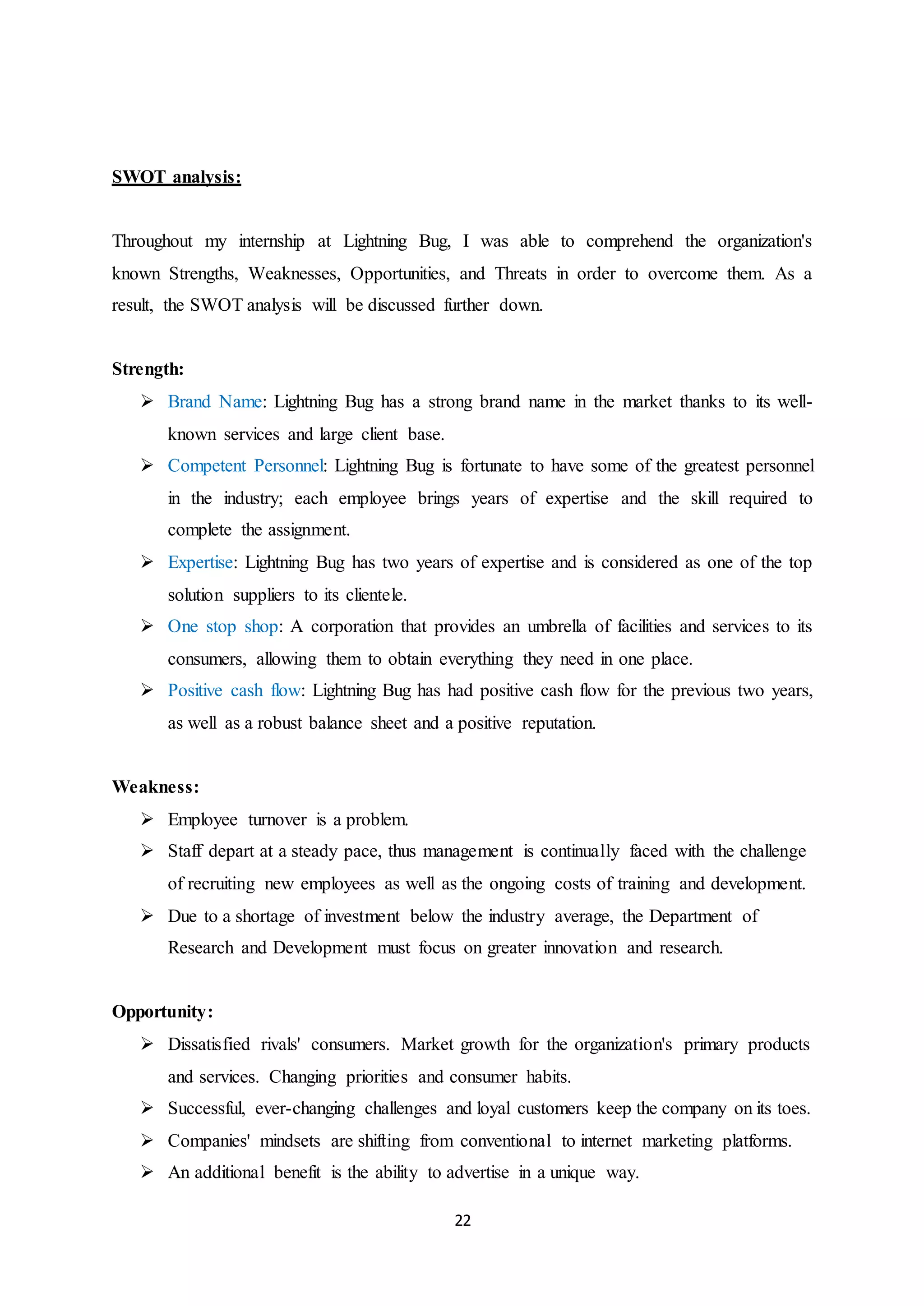 22
SWOT analysis:
Throughout my internship at Lightning Bug, I was able to comprehend the organization's
known Strengths, Weaknesses, Opportunities, and Threats in order to overcome them. As a
result, the SWOT analysis will be discussed further down.
Strength:
 Brand Name: Lightning Bug has a strong brand name in the market thanks to its well-
known services and large client base.
 Competent Personnel: Lightning Bug is fortunate to have some of the greatest personnel
in the industry; each employee brings years of expertise and the skill required to
complete the assignment.
 Expertise: Lightning Bug has two years of expertise and is considered as one of the top
solution suppliers to its clientele.
 One stop shop: A corporation that provides an umbrella of facilities and services to its
consumers, allowing them to obtain everything they need in one place.
 Positive cash flow: Lightning Bug has had positive cash flow for the previous two years,
as well as a robust balance sheet and a positive reputation.
Weakness:
 Employee turnover is a problem.
 Staff depart at a steady pace, thus management is continually faced with the challenge
of recruiting new employees as well as the ongoing costs of training and development.
 Due to a shortage of investment below the industry average, the Department of
Research and Development must focus on greater innovation and research.
Opportunity:
 Dissatisfied rivals' consumers. Market growth for the organization's primary products
and services. Changing priorities and consumer habits.
 Successful, ever-changing challenges and loyal customers keep the company on its toes.
 Companies' mindsets are shifting from conventional to internet marketing platforms.
 An additional benefit is the ability to advertise in a unique way.
 
