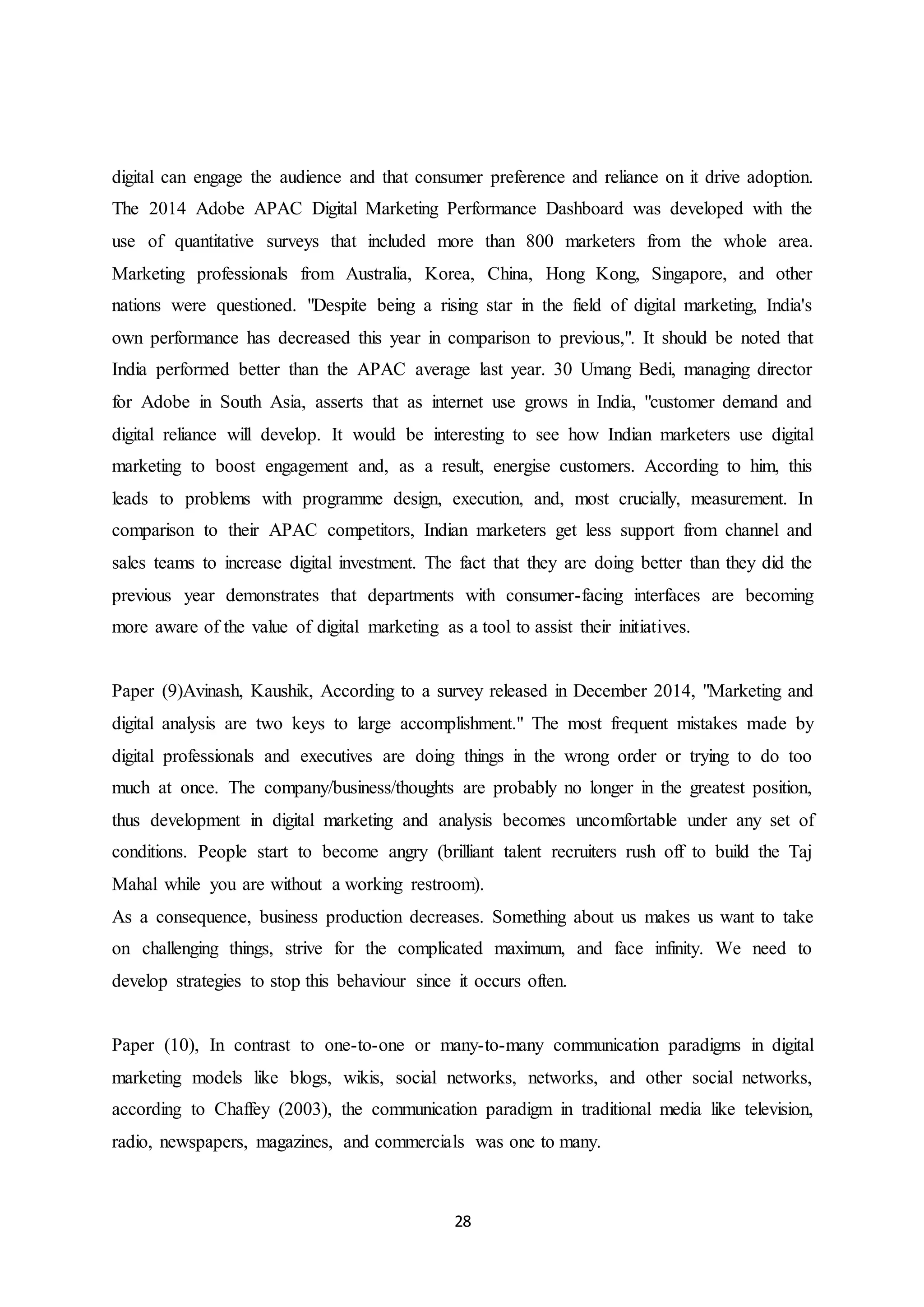 28
digital can engage the audience and that consumer preference and reliance on it drive adoption.
The 2014 Adobe APAC Digital Marketing Performance Dashboard was developed with the
use of quantitative surveys that included more than 800 marketers from the whole area.
Marketing professionals from Australia, Korea, China, Hong Kong, Singapore, and other
nations were questioned. "Despite being a rising star in the field of digital marketing, India's
own performance has decreased this year in comparison to previous,". It should be noted that
India performed better than the APAC average last year. 30 Umang Bedi, managing director
for Adobe in South Asia, asserts that as internet use grows in India, "customer demand and
digital reliance will develop. It would be interesting to see how Indian marketers use digital
marketing to boost engagement and, as a result, energise customers. According to him, this
leads to problems with programme design, execution, and, most crucially, measurement. In
comparison to their APAC competitors, Indian marketers get less support from channel and
sales teams to increase digital investment. The fact that they are doing better than they did the
previous year demonstrates that departments with consumer-facing interfaces are becoming
more aware of the value of digital marketing as a tool to assist their initiatives.
Paper (9)Avinash, Kaushik, According to a survey released in December 2014, "Marketing and
digital analysis are two keys to large accomplishment." The most frequent mistakes made by
digital professionals and executives are doing things in the wrong order or trying to do too
much at once. The company/business/thoughts are probably no longer in the greatest position,
thus development in digital marketing and analysis becomes uncomfortable under any set of
conditions. People start to become angry (brilliant talent recruiters rush off to build the Taj
Mahal while you are without a working restroom).
As a consequence, business production decreases. Something about us makes us want to take
on challenging things, strive for the complicated maximum, and face infinity. We need to
develop strategies to stop this behaviour since it occurs often.
Paper (10), In contrast to one-to-one or many-to-many communication paradigms in digital
marketing models like blogs, wikis, social networks, networks, and other social networks,
according to Chaffey (2003), the communication paradigm in traditional media like television,
radio, newspapers, magazines, and commercials was one to many.
 