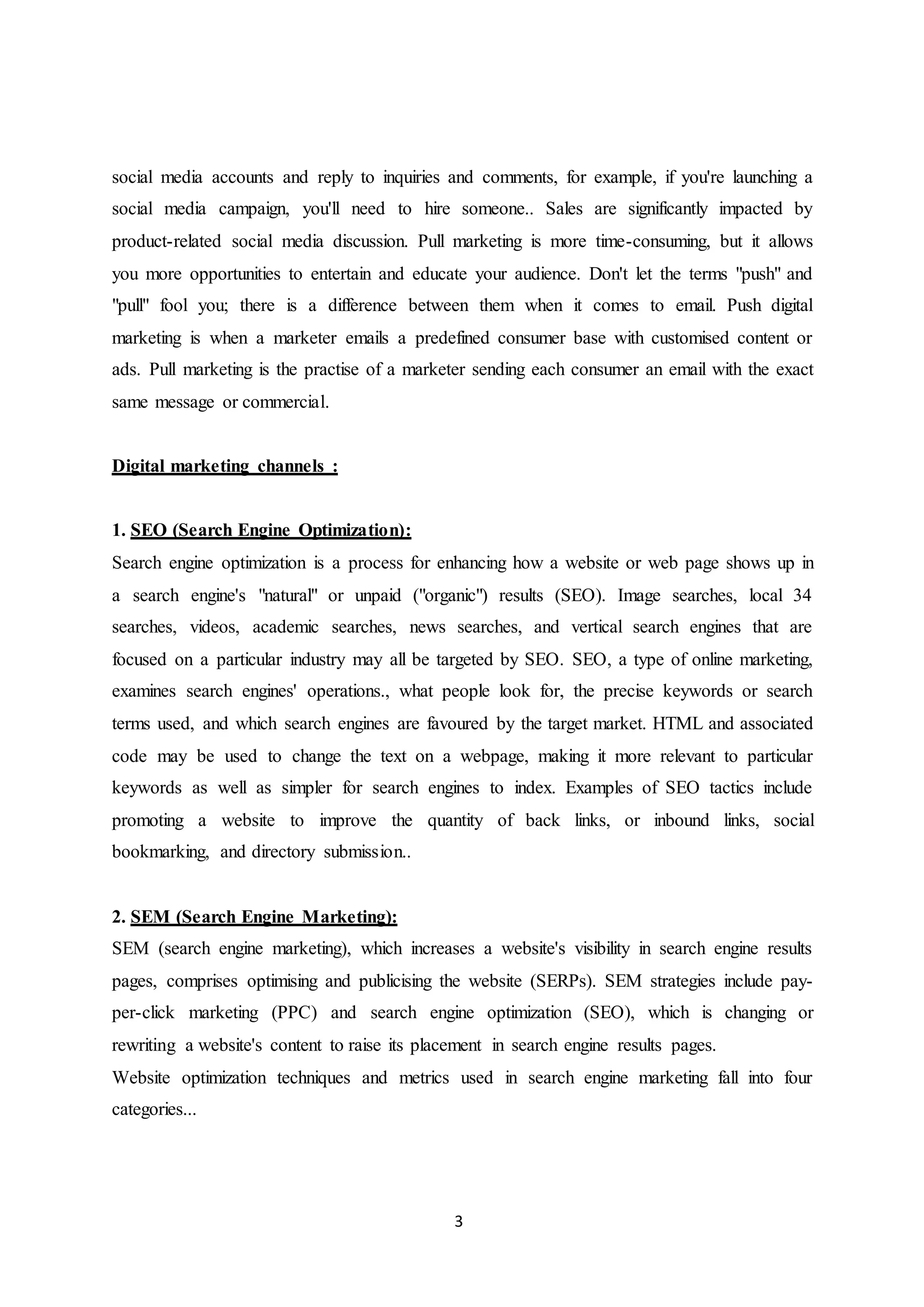 3
social media accounts and reply to inquiries and comments, for example, if you're launching a
social media campaign, you'll need to hire someone.. Sales are significantly impacted by
product-related social media discussion. Pull marketing is more time-consuming, but it allows
you more opportunities to entertain and educate your audience. Don't let the terms "push" and
"pull" fool you; there is a difference between them when it comes to email. Push digital
marketing is when a marketer emails a predefined consumer base with customised content or
ads. Pull marketing is the practise of a marketer sending each consumer an email with the exact
same message or commercial.
Digital marketing channels :
1. SEO (Search Engine Optimization):
Search engine optimization is a process for enhancing how a website or web page shows up in
a search engine's "natural" or unpaid ("organic") results (SEO). Image searches, local 34
searches, videos, academic searches, news searches, and vertical search engines that are
focused on a particular industry may all be targeted by SEO. SEO, a type of online marketing,
examines search engines' operations., what people look for, the precise keywords or search
terms used, and which search engines are favoured by the target market. HTML and associated
code may be used to change the text on a webpage, making it more relevant to particular
keywords as well as simpler for search engines to index. Examples of SEO tactics include
promoting a website to improve the quantity of back links, or inbound links, social
bookmarking, and directory submission..
2. SEM (Search Engine Marketing):
SEM (search engine marketing), which increases a website's visibility in search engine results
pages, comprises optimising and publicising the website (SERPs). SEM strategies include pay-
per-click marketing (PPC) and search engine optimization (SEO), which is changing or
rewriting a website's content to raise its placement in search engine results pages.
Website optimization techniques and metrics used in search engine marketing fall into four
categories...
 