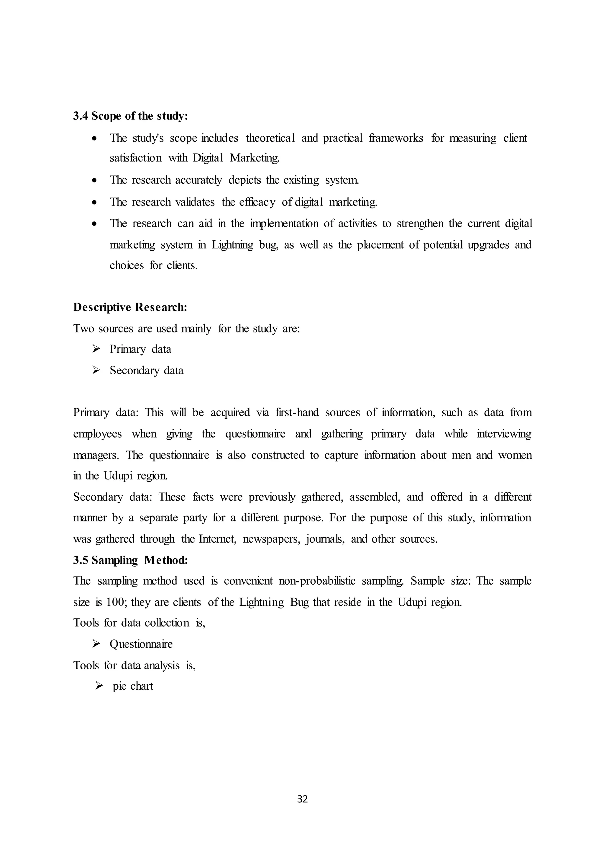 32
3.4 Scope of the study:
 The study's scope includes theoretical and practical frameworks for measuring client
satisfaction with Digital Marketing.
 The research accurately depicts the existing system.
 The research validates the efficacy of digital marketing.
 The research can aid in the implementation of activities to strengthen the current digital
marketing system in Lightning bug, as well as the placement of potential upgrades and
choices for clients.
Descriptive Research:
Two sources are used mainly for the study are:
 Primary data
 Secondary data
Primary data: This will be acquired via first-hand sources of information, such as data from
employees when giving the questionnaire and gathering primary data while interviewing
managers. The questionnaire is also constructed to capture information about men and women
in the Udupi region.
Secondary data: These facts were previously gathered, assembled, and offered in a different
manner by a separate party for a different purpose. For the purpose of this study, information
was gathered through the Internet, newspapers, journals, and other sources.
3.5 Sampling Method:
The sampling method used is convenient non-probabilistic sampling. Sample size: The sample
size is 100; they are clients of the Lightning Bug that reside in the Udupi region.
Tools for data collection is,
 Questionnaire
Tools for data analysis is,
 pie chart
 