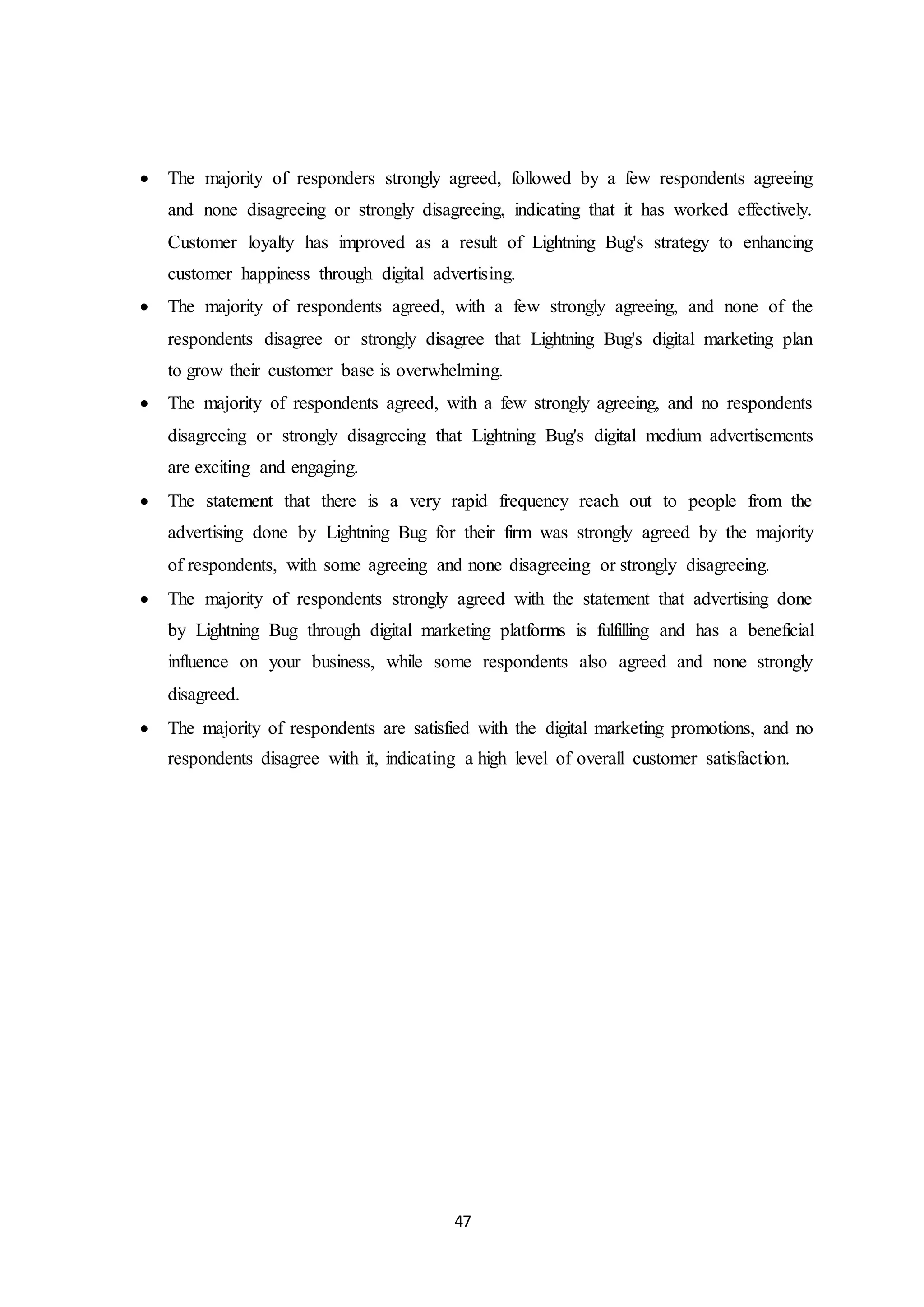 47
 The majority of responders strongly agreed, followed by a few respondents agreeing
and none disagreeing or strongly disagreeing, indicating that it has worked effectively.
Customer loyalty has improved as a result of Lightning Bug's strategy to enhancing
customer happiness through digital advertising.
 The majority of respondents agreed, with a few strongly agreeing, and none of the
respondents disagree or strongly disagree that Lightning Bug's digital marketing plan
to grow their customer base is overwhelming.
 The majority of respondents agreed, with a few strongly agreeing, and no respondents
disagreeing or strongly disagreeing that Lightning Bug's digital medium advertisements
are exciting and engaging.
 The statement that there is a very rapid frequency reach out to people from the
advertising done by Lightning Bug for their firm was strongly agreed by the majority
of respondents, with some agreeing and none disagreeing or strongly disagreeing.
 The majority of respondents strongly agreed with the statement that advertising done
by Lightning Bug through digital marketing platforms is fulfilling and has a beneficial
influence on your business, while some respondents also agreed and none strongly
disagreed.
 The majority of respondents are satisfied with the digital marketing promotions, and no
respondents disagree with it, indicating a high level of overall customer satisfaction.
 
