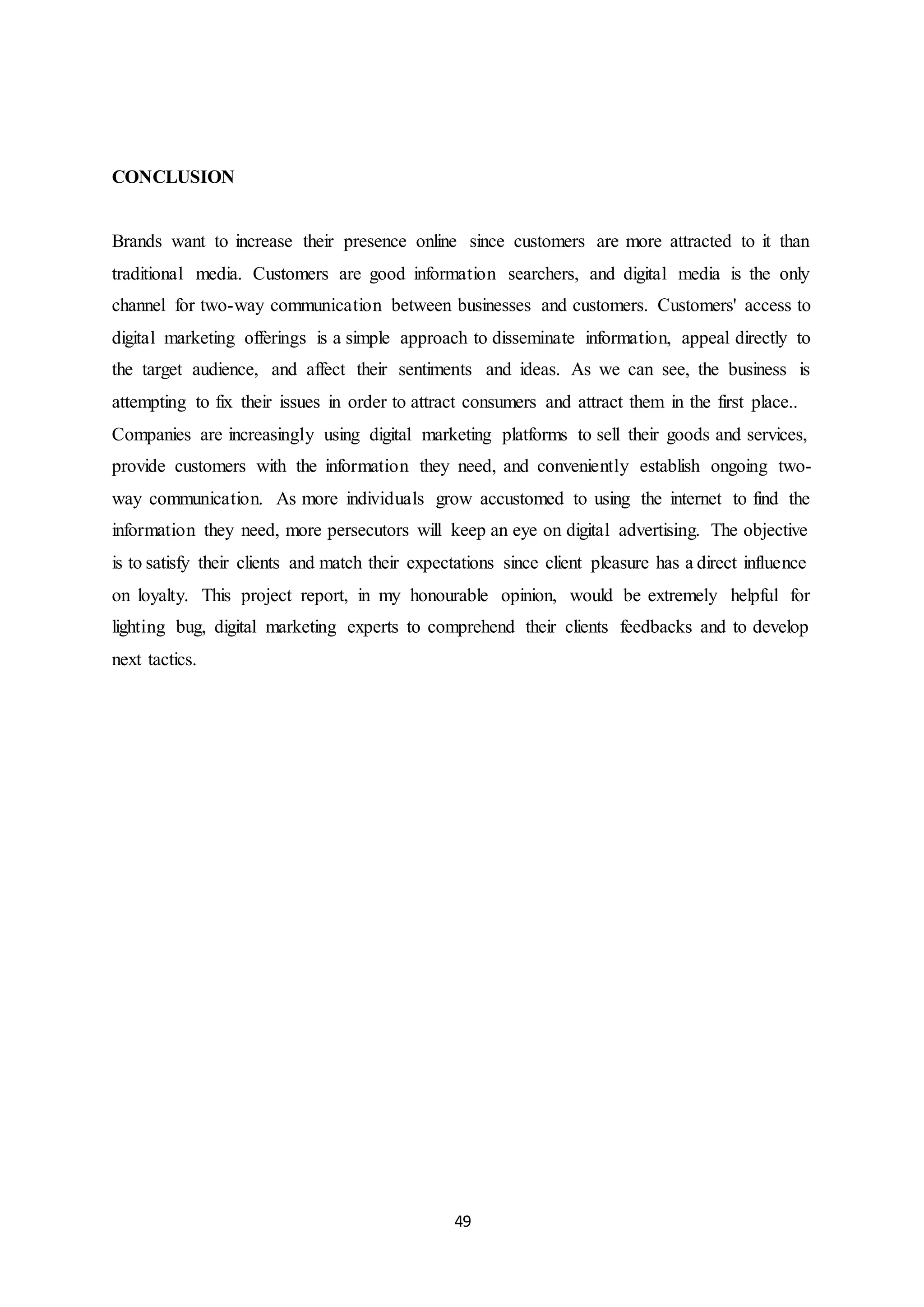 49
CONCLUSION
Brands want to increase their presence online since customers are more attracted to it than
traditional media. Customers are good information searchers, and digital media is the only
channel for two-way communication between businesses and customers. Customers' access to
digital marketing offerings is a simple approach to disseminate information, appeal directly to
the target audience, and affect their sentiments and ideas. As we can see, the business is
attempting to fix their issues in order to attract consumers and attract them in the first place..
Companies are increasingly using digital marketing platforms to sell their goods and services,
provide customers with the information they need, and conveniently establish ongoing two-
way communication. As more individuals grow accustomed to using the internet to find the
information they need, more persecutors will keep an eye on digital advertising. The objective
is to satisfy their clients and match their expectations since client pleasure has a direct influence
on loyalty. This project report, in my honourable opinion, would be extremely helpful for
lighting bug, digital marketing experts to comprehend their clients feedbacks and to develop
next tactics.
 
