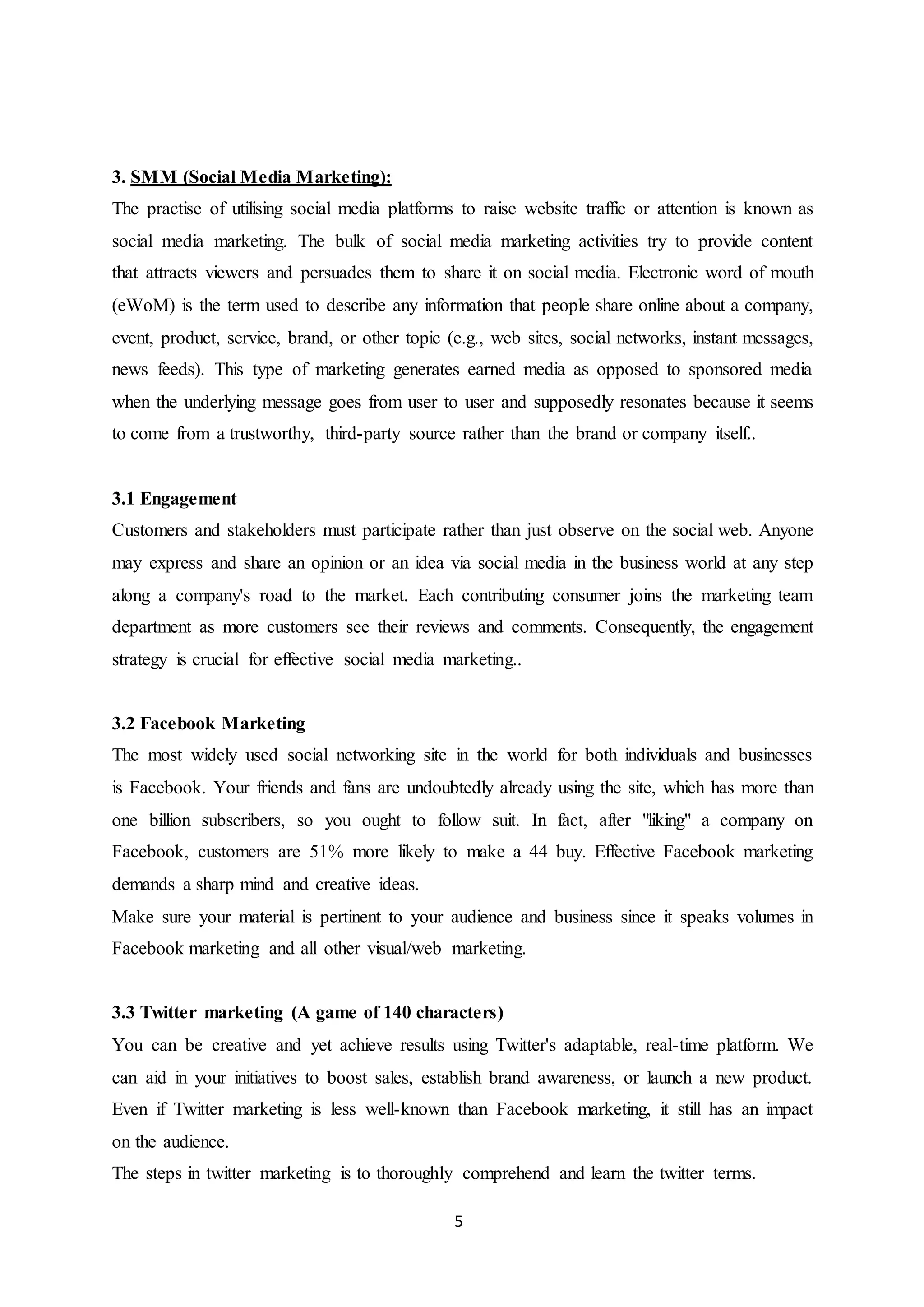 5
3. SMM (Social Media Marketing):
The practise of utilising social media platforms to raise website traffic or attention is known as
social media marketing. The bulk of social media marketing activities try to provide content
that attracts viewers and persuades them to share it on social media. Electronic word of mouth
(eWoM) is the term used to describe any information that people share online about a company,
event, product, service, brand, or other topic (e.g., web sites, social networks, instant messages,
news feeds). This type of marketing generates earned media as opposed to sponsored media
when the underlying message goes from user to user and supposedly resonates because it seems
to come from a trustworthy, third-party source rather than the brand or company itself..
3.1 Engagement
Customers and stakeholders must participate rather than just observe on the social web. Anyone
may express and share an opinion or an idea via social media in the business world at any step
along a company's road to the market. Each contributing consumer joins the marketing team
department as more customers see their reviews and comments. Consequently, the engagement
strategy is crucial for effective social media marketing..
3.2 Facebook Marketing
The most widely used social networking site in the world for both individuals and businesses
is Facebook. Your friends and fans are undoubtedly already using the site, which has more than
one billion subscribers, so you ought to follow suit. In fact, after "liking" a company on
Facebook, customers are 51% more likely to make a 44 buy. Effective Facebook marketing
demands a sharp mind and creative ideas.
Make sure your material is pertinent to your audience and business since it speaks volumes in
Facebook marketing and all other visual/web marketing.
3.3 Twitter marketing (A game of 140 characters)
You can be creative and yet achieve results using Twitter's adaptable, real-time platform. We
can aid in your initiatives to boost sales, establish brand awareness, or launch a new product.
Even if Twitter marketing is less well-known than Facebook marketing, it still has an impact
on the audience.
The steps in twitter marketing is to thoroughly comprehend and learn the twitter terms.
 