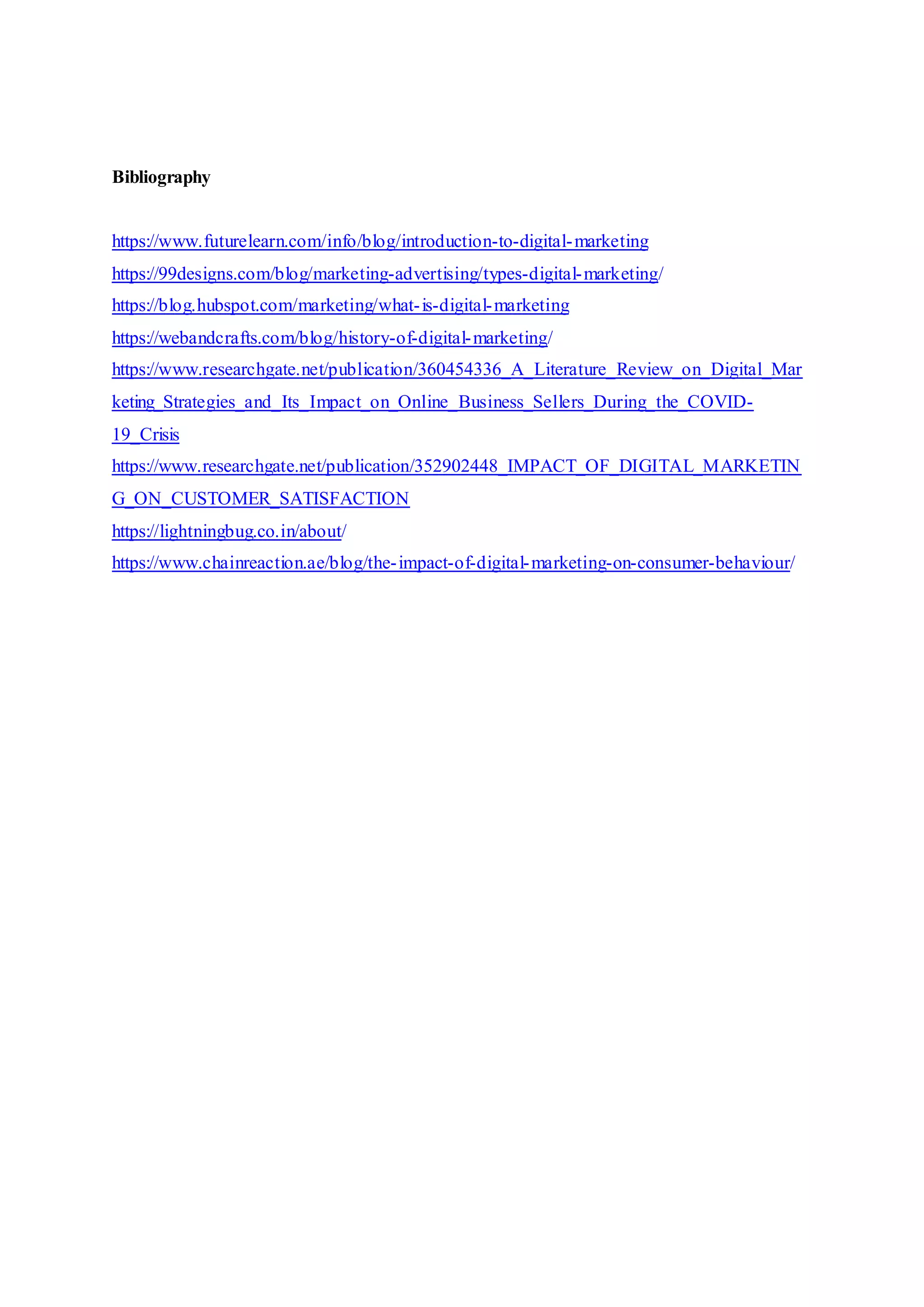 Bibliography
https://www.futurelearn.com/info/blog/introduction-to-digital-marketing
https://99designs.com/blog/marketing-advertising/types-digital-marketing/
https://blog.hubspot.com/marketing/what-is-digital-marketing
https://webandcrafts.com/blog/history-of-digital-marketing/
https://www.researchgate.net/publication/360454336_A_Literature_Review_on_Digital_Mar
keting_Strategies_and_Its_Impact_on_Online_Business_Sellers_During_the_COVID-
19_Crisis
https://www.researchgate.net/publication/352902448_IMPACT_OF_DIGITAL_MARKETIN
G_ON_CUSTOMER_SATISFACTION
https://lightningbug.co.in/about/
https://www.chainreaction.ae/blog/the-impact-of-digital-marketing-on-consumer-behaviour/
 