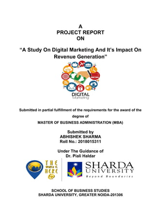 A
PROJECT REPORT
ON
“A Study On Digital Marketing And It’s Impact On
Revenue Generation”
Submitted in partial fulfillment of the requirements for the award of the
degree of
MASTER OF BUSINESS ADMINISTRATION (MBA)
Submitted by
ABHISHEK SHARMA
Roll No.: 2018015311
Under The Guidance of
Dr. Piali Haldar
SCHOOL OF BUSINESS STUDIES
SHARDA UNIVERSITY, GREATER NOIDA-201306
 