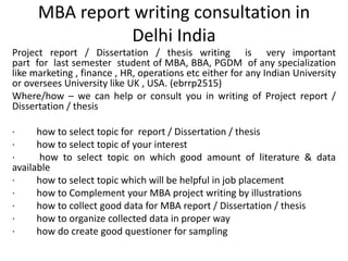 MBA report writing consultation in
Delhi India
Project report / Dissertation / thesis writing is very important
part for last semester student of MBA, BBA, PGDM of any specialization
like marketing , finance , HR, operations etc either for any Indian University
or oversees University like UK , USA. (ebrrp2515)
Where/how – we can help or consult you in writing of Project report /
Dissertation / thesis
· how to select topic for report / Dissertation / thesis
· how to select topic of your interest
· how to select topic on which good amount of literature & data
available
· how to select topic which will be helpful in job placement
· how to Complement your MBA project writing by illustrations
· how to collect good data for MBA report / Dissertation / thesis
· how to organize collected data in proper way
· how do create good questioner for sampling
 