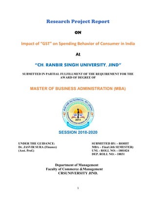 1
Research Project Report
ON
Impact of “GST” on Spending Behavior of Consumer in India
At
“CH. RANBIR SINGH UNIVERSITY, JIND”
SUBMITTED IN PARTIAL FULFILLMENT OF THE REQUIREMENT FOR THE
AWARD OF DEGREE OF
MASTER OF BUSINESS ADMINISTRATION (MBA)
SESSION 2018-2020
UNDER THE GUIDANCE: SUBMITTED BY: - ROHIT
Dr. JASVIR SURA (Finance) MBA – Final (4th SEMESTER)
(Asst. Prof.) UNI. - ROLL NO: - 1801024
DEP. ROLL NO: - 18831
Department of Management
Faculty of Commerce &Management
CRSUNIVERSITY JIND.
 