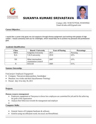 SUKANYA KUMARI SRIVASTAVA
                                                                     Contact: (M) +919675279348, 9534939942
                                                                     Email id:suku.sri02@gmail.com

Career Objective:


I would like a career that gives me rich exposure through diverse assignment and working with people of high
caliber. I would constantly look out for challenges, which would help me to achieve my personal and professional
goal.


Academic Qualification:
            Class               Board / University               Year of Passing              Percentage
            MBA              Galgotias University         2013                         Pursuing
            B.A              V.K.S university             2010                         65%

            XII              Bihar intermediate           2007                         63%
                             examination council
             X               B.S.E.B                      2005                         61%

Summer Internship:

Final project: Employees Engagement
• Company: Tata power plant,jojobera, Jamshedpur
• Duration: two weeks and three days(Summer Training)
• Period: July 14 to July 30, 2011



Projects:

Human resource management
  • Employees engagement at Tata power to know how employees are committed for job and for the achieving
     the goals of the organization
  • Analysis their behaviour towards the management and employer
  •
Computer Skills:


   •   General: basics of Computer hardware & software.
   •   Good in using ms-office(ms-word, ms-excel, ms-PowerPoint)
 