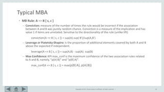 Copyright © 2017, Oracle and/or its affiliates. All rights reserved. | 10
Typical MBA
• MB Rule: A => B [ s, c ]
– Conviction: measure of the number of times the rule would be incorrect if the association
between A and B was purely random chance. Conviction is a measure of the implication and has
value 1 if items are unrelated. Sensitive to the directionality of the rule (unlike lift)
conviction(A => B [ s, c ]) = sup(A).sup( B’)/sup(A,B’)
– Leverage or Piatetsky‐Shapiro: is the proportion of additional elements covered by both A and B
above the expected if independent.
leverage(A => B [ s, c ]) = sup(A,B) - sup(A). sup(B)
– Max Confidence: KPI max_conf is the maximum confidence of the two association rules related
to A and B, namely, “p(A|B)” and “p(B|A)”.
max_conf(A => B [ s, c ]) = max(p(B|A), p(A|B))
 