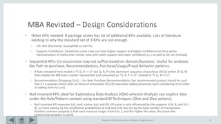 Copyright © 2017, Oracle and/or its affiliates. All rights reserved. | 23
MBA Revisted – Design Considerations
• Other KPIs needed: R package arules has lot of additional KPIs available. Lots of literature
relating to why the standard set of 3 KPIs are not enough.
– Lift: Not directional. Susceptible to null Trx.
– Support, Confidence: Sometimes some rules can have higher support and higher confidence but be a worse
representation of reality than similar rules with lower support and lower confidence (s, c as well as lift can mislead).
• Sequential KPIs: Co-occurrence may not suffice based on domain/business. Useful for analyses
like Path to purchase, Recommendations, Purchase/Usage/Fraud Behavior patterns.
– If Rule extracted from model is “P, Q, R => D” but Q, R, P is the dominant sequence of purchase (9/12) within (P, Q, R)
then maybe the MB Rule is better represented and consumed as “Q, R, P => D” instead of “P, Q, R => D”.
– Recommendation (Shopping Cart) … For Next Purchase Recommendation, the recommended product should be such
that it’s a popular choice after all items of antecedent (P,Q,R) have been added previously (w/o considering strict order
of adding items to cart).
• Null invariant KPIs ideal for Exploratory Data Analysis (EDA) wherein Analysts can explore data
under the Rule/Pattern context using standard BI Techniques (Slice and Dice actions).
– Null-invariant KPI measures (all_conf, cosine, kulc and IR): KPI value is only influenced by the supports of A, B, and (A 
B), or more exactly, by the conditional probabilities of A|B and B|A, but not by the total number of transactions.
Another common property is that each measure ranges from 0 to 1, and the higher the value, the closer the
relationship between A and B.
 