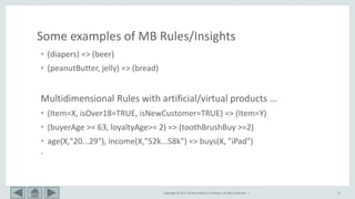 Copyright © 2017, Oracle and/or its affiliates. All rights reserved. | 8
Some examples of MB Rules/Insights
• (diapers) => (beer)
• (peanutButter, jelly) => (bread)
Multidimensional Rules with artificial/virtual products …
• (Item=X, isOver18=TRUE, isNewCustomer=TRUE) => (Item=Y)
• (buyerAge >= 63, loyaltyAge>= 2) => (toothBrushBuy >=2)
• age(X,"20...29"), income(X,"52k...58k") => buys(X, "iPad")
•
 