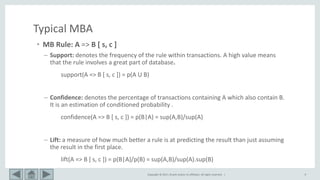 Copyright © 2017, Oracle and/or its affiliates. All rights reserved. | 9
Typical MBA
• MB Rule: A => B [ s, c ]
– Support: denotes the frequency of the rule within transactions. A high value means
that the rule involves a great part of database.
support(A => B [ s, c ]) = p(A U B)
– Confidence: denotes the percentage of transactions containing A which also contain B.
It is an estimation of conditioned probability .
confidence(A => B [ s, c ]) = p(B|A) = sup(A,B)/sup(A)
– Lift: a measure of how much better a rule is at predicting the result than just assuming
the result in the first place.
lift(A => B [ s, c ]) = p(B|A)/p(B) = sup(A,B)/sup(A).sup(B)
 