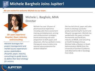JUPITERLIFE	SCIENCE	CONSULTING
We	are	excited	to	welcome	Michele	to	our	team.
Michele	Bargholz Joins	Jupiter!
1
Michele	L.	Bargholz, MHA	
Director
Michele	has	over	18	years	of	
pharmaceutical	experience	
including	sales	force	assessment	
training	and	deployment,	pricing	
and	reimbursement	strategies,	
brand	positioning	and	value	
proposition	to	both	payers	and	
physicians.	She	has	worked	in	many	
therapeutic	areas	to	determine	
optimal	value	proposition	for	
product	adoption.
Michele leverages	her	
project	management	and	
market	access	experiences	
across	stakeholders	
(hospital,	payer,	industry,	
consulting)	to	guide	teams	
to	define	their	best	strategy	
for	success.
18+	years	experience
Hospital,	Payer,	Industry,	
and	Consulting
She	has	led	clinical,	payer	and	sales	
teams	to	develop	successful	
product	positioning	for	launch	and	
lifecycle	management.	Michele	has	
worked	with	the	payers	at	Kaiser	
Permanente	and	PacifiCare,	
industry	at	MEDA,	and	consulting	
at	Health	Strategies	Group.		
Michele	holds	a	Masters	in	Heath	
Administration	(MHA)	from	the	
University	of	Southern	California	
and	obtained	her	BA	in	Sociology	
from	UCLA.
 
