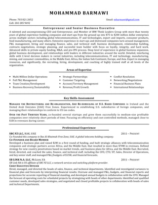 MOHAMMAD	BARMAWI	
Phone:	703	821	2052	 Email:	mbarmawi@gmail.com				
Cell:	202	285	9692			
Entrepreneur	and	Senior	Business	Executive		
A	talented	and	uncompromising	CEO	and	Entrepreneur,	and	Member	of	IBM	Think	Leaders	Group	with	more	than	twenty	
years	of	global	experience	building	companies	and	start-ups	from	the	ground	up	into	$75	to	$200	million	dollar	enterprises	
across	 multiple	 sectors	 including	 global	 telecommunications,	 IT	 and	 technologies,	 export	 and	 imports,	 consumer	 products,	
food	manufacturing,	and	many	others.	Extensive	experience	in	start-ups	and	distressed	companies	turn-around	management,	
P&L	 management,	 hiring	 and	 managing	 finance,	 sales,	 and	 technical	 staff,	 business	 development,	 relationship	 building,	
contracts	 negotiations,	 strategic	 planning,	 and	 successful	 team	 builder	 with	 focus	 on	 loyalty,	 integrity,	 and	 hard	 work.	
Advanced	skills	in	private	equity	funding,	M&A,	and	pre-IPO	process.	Deep	level	of	experience	in	global	business	expansion,	
global	business	development,	and	relationships	with	leaders	in	different	industries	around	the	world.	Detailed,	interfacing	
skills	 with	 C-level	 decision	 makers	 in	 varied	 industries,	 including	 telecommunications,	 IT	 and	 technology,	 manufacturing,	
mining,	and	consumer	commodities,	in	the	Middle	East,	Africa,	the	Indian	Sub-Continent,	Europe,	and	Asia.	Expert	in	managing	
resources,	 and	 significantly,	 the	 recruiting,	 hiring,	 development,	 and	 coaching	 of	 highly	 trained	 staff	 at	 all	 levels	 of	 the	
organization.	
	
Areas	of	Expertise	
	
		
	
§ Multi-Million	Dollar	Operations	
§ Full	P&L	Management	
§ Team	Creation/Development	
§ Business	Recovery/Sustainability	
	
§ Strategic	Partnerships	
§ Customer	Targeting	
§ Account/Territory	Management	
§ Revenue/Profit	Growth	
§ Conflict	Resolution	
§ Networking/Negotiations	
§ Financial	Business	Plans	
§ International	Relationships	
	
	
	
Key	Skills	Assessment
	
	
MANAGED	 THE	 RESTRUCTURING	 AND	 RE-ORGANIZATION,	 AND	 RE-DOMICILING	 OF	 U.S.	 BASED	 COMPANIES	 in	 Ireland	 and	 the	
United	 Arab	 Emirates	 (UAE)	 Free	 Zones.	 Experienced	 in	 establishing	 U.S.	 subsidiaries	 of	 foreign	 companies,	 and	
managing	their	relationships	to	conform	to	US	tax	codes.	
	
OVER	 THE	 PAST	 THIRTEEN	 YEARS,	 co-founded	 several	 startups	 and	 grew	 them	 successfully	 to	 medium-size	 profitable	
companies	over	relatively	short	periods	of	time.	Focusing	on	efficiency	and	cost-controlled	methods,	managed	close	to	
$1B	in	revenues	during	career.	
	
	
Professional	Experience	
		
SBC	FZ	LLC,	RAK,	UAE		 2011	–	PRESENT	
Co-Founded	this	company	in	Ras	Al-Khaimah	Free	Zone,	UAE.	A	global	telecoms	holding	company.	
CO-FOUNDER	AND	BOARD	MEMBER	
Developed	a	business	plan	and	raised	$2M	in	a	first	round	of	funding,	and	built	strategic	alliances	with	telecommunication	
companies	and	strategic	partners	across	Africa,	and	the	Middle	East,	that	resulted	in	more	than	$70M	in	revenues.	Defined	
strategy	for	new	country	penetrations	based	on	market	trends,	and	business	plans	for	Africa,	and	the	Middle	East.	Recruited,	
hired,	directed,	and	coached	the	sales,	finance,	and	technical	staff,	including	the	CFO,	CTO,	VP,	Sales,	Director	of	Operations,	
and	key	senior	staff,	and	managed	P&L/budgets	of	$15M,	and	financial	forecasts.	
	
SB	LINK	N.A.	LLC,	MCLEAN,	VA		 		2011	–	PRESENT	
SB	Link	NA	is	US	affiliate	of	SBC	FZ	LLC,	a	network	services	and	switching	platform	provider.		
CHIEF	EXECUTIVE	OFFICER	
Hired,	managed,	and	directed	the	heads	of	sales,	finance,	and	technical	departments.	Identified	and	investigated	variances	to	
financial	plan	and	forecasts	by	interpreting	financial	results.	Oversaw	and	managed	P&L,	budgets,	and	financial	reports	and	
projections	for	accurate	reporting	of	financial	standing,	and	developed	annual	budgets	in	collaboration	with	the	CFO.	Managed	
the	forecast	of	operating	costs	for	scheduled	projects	by	strategizing	with	heads	of	other	departments.	Identified	and	qualified	
customer	needs,	developed	sales	strategies,	and	negotiated	and	closed	profitable	projects	in	collaboration	with	heads	of	sales	
and	technical	Departments.	
	
	
	
 