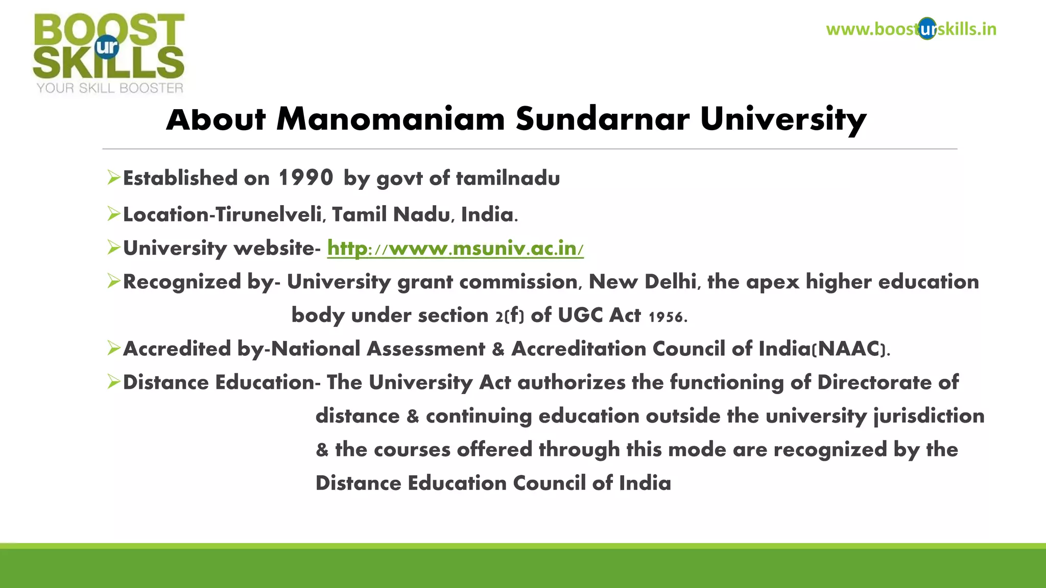Established on 1990 by govtof tamilnadu 
Location-Tirunelveli, Tamil Nadu, India. 
University website-http://www.msuniv.ac.in/ 
Recognized by-University grant commission, New Delhi, the apex higher education 
body under section 2(f) of UGC Act 1956. 
Accredited by-National Assessment & Accreditation Council of India(NAAC). 
Distance Education-The University Act authorizes the functioning of Directorate of 
distance & continuing education outside the university jurisdiction 
& the courses offered through this mode are recognized by the 
Distance Education Council of India 
www.boosturskills.in 
About ManomaniamSundarnarUniversity  