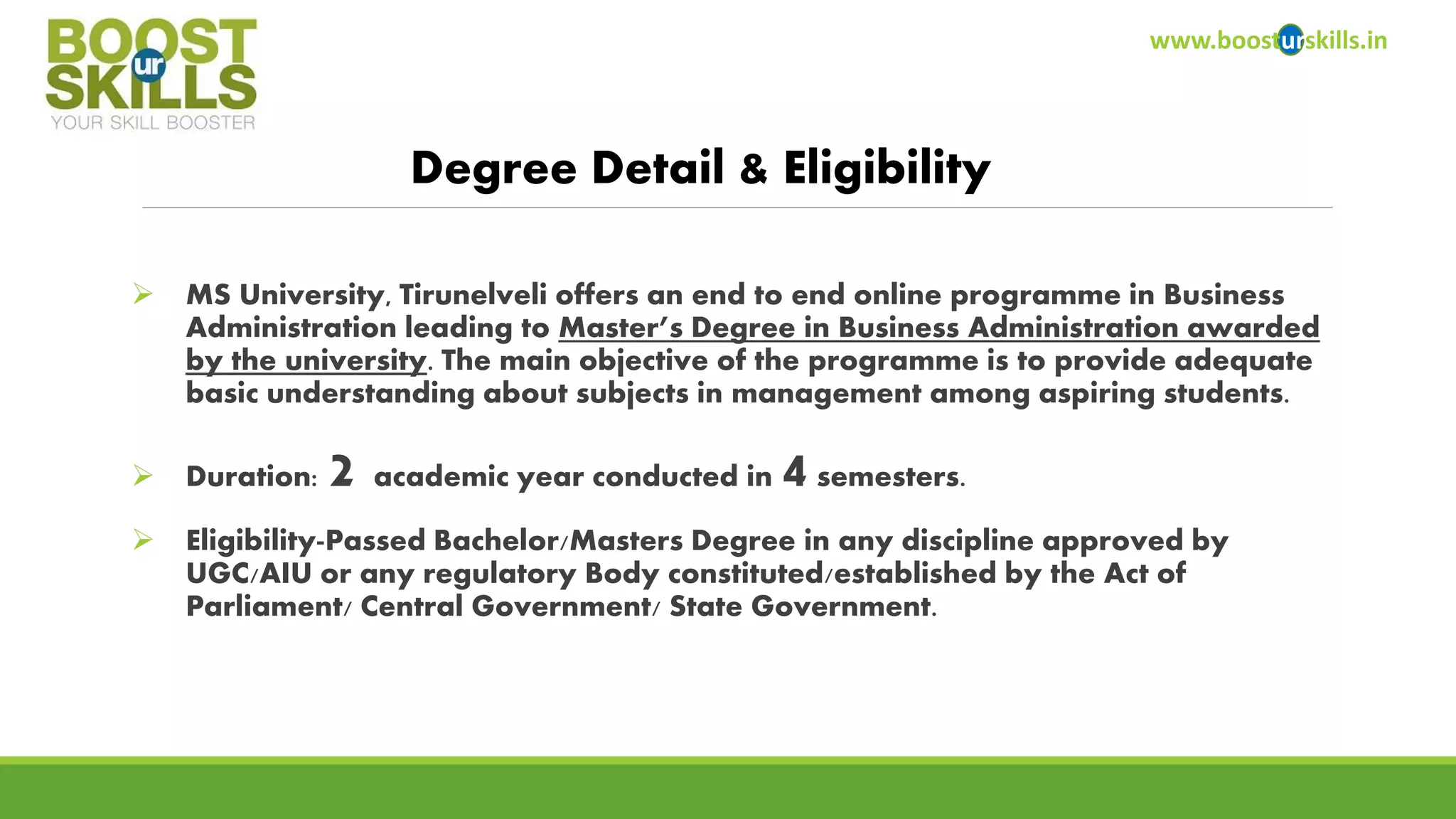 www.boosturskills.in 
Degree Detail & Eligibility 
MS University, Tirunelveli offers an end to end online programme in Business Administration leading to Master’s Degree in Business Administration awarded by the university. The main objective of the programme is to provide adequate basic understanding about subjects in management among aspiring students. 
Duration: 2academic year conducted in 4semesters. 
Eligibility-Passed Bachelor/Masters Degree in any discipline approved by UGC/AIU or any regulatory Body constituted/established by the Act of Parliament/ Central Government/ State Government.  