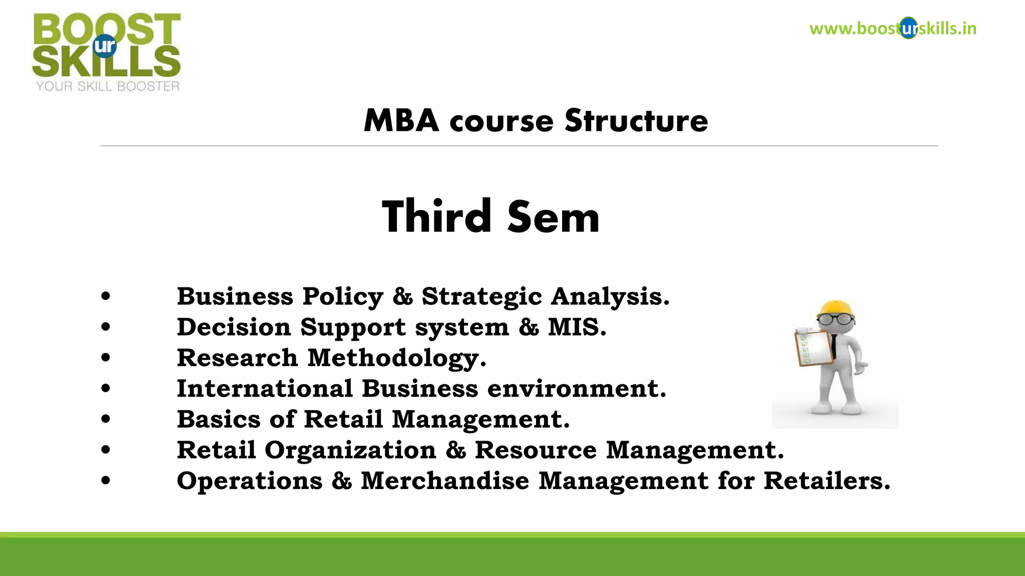 www.boosturskills.in 
MBA course Structure 
•Business Policy & Strategic Analysis. 
•Decision Support system & MIS. 
•Research Methodology. 
•International Business environment. 
•Basics of Retail Management. 
•Retail Organization & Resource Management. 
•Operations & Merchandise Management for Retailers. 
Third Sem  