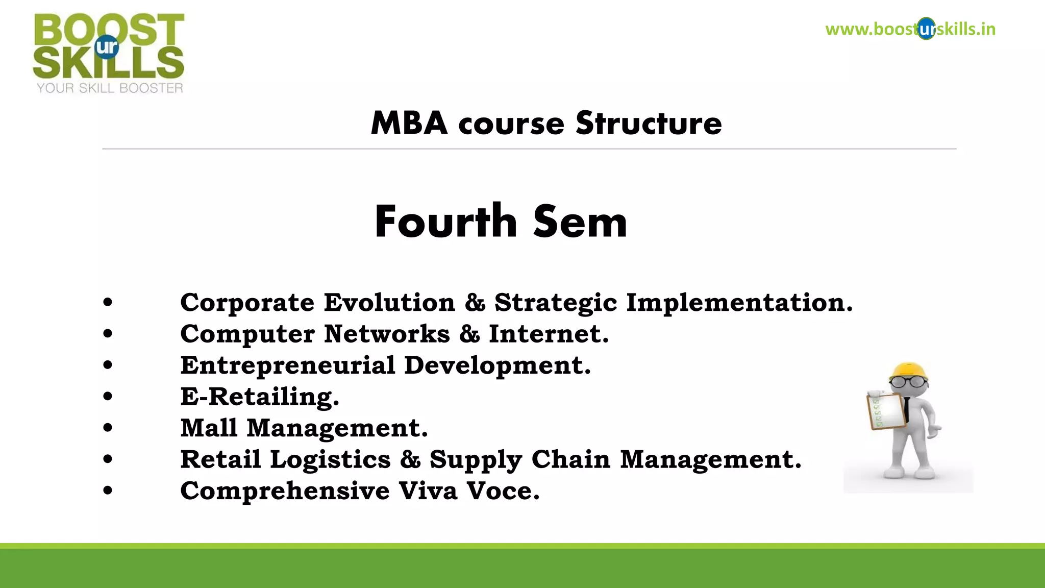 www.boosturskills.in 
MBA course Structure 
•Corporate Evolution & Strategic Implementation. 
•Computer Networks & Internet. 
•Entrepreneurial Development. 
•E-Retailing. 
•Mall Management. 
•Retail Logistics & Supply Chain Management. 
•Comprehensive Viva Voce. 
Fourth Sem  