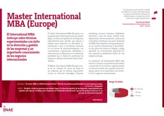 El International MBA
instruye sobre técnicas
experimentadas con éxito
en la dirección y gestión
de las empresas y un
importante conocimiento
de los negocios
internacionales.
El máster International MBA (Europe) es un
programaparatodaslaspersonasquedeseen
llegar a la dirección gestión de las empresas,
especialmente para aquellos que aspiran a
trabajar para empresas con dimensión in-
ternacional o que se encuentran inmersas
en un proceso de internacionalización. Los
conocimientos, experiencias, habilidades y
relaciones que se adquieren en su realización
posibilitan que el desarrollo profesional de
quienes lo realizan aumente de forma sobre-
saliente.
El Máster International MBA (Europe) cons-
ta de un conjunto de cursos en áreas de
las empresas que se estiman importantes.
Cursos en dirección estratégica, finanzas,
marketing, recursos humanos, habilidades
directivas y otros de menor entidad como
operaciones, entorno económico, innovación
y fiscalidad constituyen una parte sustancial
del MBA. Esta experiencia de aprendizaje tie-
ne un carácter internacional al desarrollar-
se una parte del mismo en España, y luego
aplicando los conocimientos adquiridos en
una experiencia profesional dentro de una
empresa europea.
La enseñanza del International MBA debe
instruir e inculcar la importancia del análisis
y desarrollo de las técnicas experimentadas
con éxito en la dirección y gestión de las em-
presas, junto con un importante conocimien-
to de los negocios internacionales.
Master International
MBA (Europe)
Duración// 10 meses MBA en ENAE Business School + Período de prácticas profesionales en una empresa europea.
Modalidad// Presencial
Perfil// Dirigido a todas las personas que deseen llegar a la dirección gestión de las empresas, especialmente para
aquellos que aspiran a trabajar para empresas con dimensión internacional o que se encuentran inmersas en un
proceso de internacionalización.
www.enae.es
“La formación que he recibido en ENAE
ha influido en mi vida, sobre todo laboral,
de manera determinante. Destacaría la
calidad humana y la experiencia de los
profesores, es algo impresionante.”
Juan Gervasio Martín
International Buyer en Showroomprive.com
(París - Francia)
25 y 30 años
> 30 años
< 25 años
72%
18%
10%
12
Rango de edades
 
