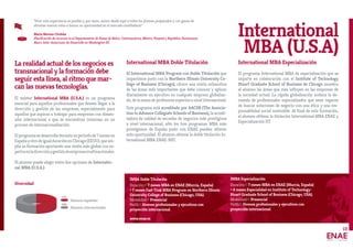 La realidad actual de los negocios es
transnacional y la formación debe
seguir esta línea, al ritmo que mar-
can las nuevas tecnologías.
El máster International MBA (U.S.A.) es un programa
esencial para aquellos profesionales que deseen llegar a la
dirección y gestión de las empresas, especialmente para
aquellos que aspiran a trabajar para empresas con dimen-
sión internacional o que se encuentran inmersas en un
proceso de internacionalización.
Elprogramasedesarrolladuranteunperiodode7mesesen
EspañayotrodeigualduraciónenChicago(EEUU),queam-
plía su formación aportando una visión más global con ex-
pertosenladirecciónygestióndeempresasmultinacionales.
El alumno puede elegir entre dos opciones de Internatio-
nal MBA (U.S.A.):
International MBA Doble Titulación
El International MBA Program con Doble Titulación que
impartimos junto con la Northern Illinois University Co-
llege of Business (Chicago), ofrece una visión exhaustiva
de las áreas más importantes que debe conocer y aplicar
diariamente un ejecutivo en cualquier empresa globaliza-
da, de la mano de profesores expertos a nivel internacional.
Este programa está acreditado por AACSB (The Associa-
tion to Advance Collegiate Schools of Business), la acredi-
tadora de calidad de escuelas de negocios más prestigiosa
a nivel internacional, sólo los tres programas MBA más
prestigiosos de España junto con ENAE pueden ofrecer
esta oportunidad. El alumno obtiene la doble titulación In-
ternational MBA ENAE-NIU.
International MBA Especialización
El programa International MBA de especialización que se
imparte en colaboración con el Institute of Technology
Stuart Graduate School of Business de Chicago muestra
al alumno las áreas que más influyen en las empresas de
la sociedad actual. La rápida globalización acelera la de-
manda de profesionales especializados que sean capaces
de buscar soluciones de negocio con una ética y una res-
ponsabilidad social sostenible. Al final de esta formación,
el alumno obtiene la titulación International MBA ENAE y
Especialización IIT.
International
MBA (U.S.A)
IMBA Especialización
Duración// 7 meses MBA en ENAE (Murcia, España)
+ 4 meses Especialidad en Institute of Technology-
Stuart Graduate School of Business (Chicago, USA).
Modalidad// Presencial
Perfil// Jóvenes profesionales y ejecutivos con
proyección internacional.
IMBA Doble Titulación
Duración// 7 meses MBA en ENAE (Murcia, España)
+ 7 meses Fast-Trak MBA Program en Northern Illinois
University College of Business (Chicago, USA).
Modalidad// Presencial
Perfil// Jóvenes profesionales y ejecutivos con
proyección internacional.
www.enae.es
“Vivir esta experiencia es posible y, por tanto, animo desde aquí a todos los jóvenes preparados y con ganas de
afrontar nuevos retos a buscar su oportunidad en el mercado multilateral.”
María Moreno Córdoba
Planificación de recursos en el Departamento de Países de Belice, Centroamérica, México, Panamá y República Dominicana.
Banco Inter-Americano de Desarrollo en Washington DC
Alumnos españoles
Alumnos internacionales
50%
50%
Diversidad
13
 