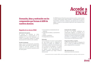 15
Accede a
ENAE
Requisitos de un alumno ENAE
Solicitud de Inscripción
El proceso de admisión se inicia
cumplimentando la preinscripción en el
programa en el que esté interesado, y el
comité de admisiones realizará un análisis
documental de la suficiencia del candidato.
Prueba de admisión
Junto a toda la documentación presentada,
ENAE realiza una prueba de admisión para
evaluar el nivel del candidato en dicha
materia, sin ser excluyente. La prueba consta
de cuatro partes:
1. Conocimientos de administración de
empresas.
2. Capacidad de análisis y razonamiento
crítico.
3. Análisis cuantitativo.
4. Comprensión de lectura.
Entrevista
Con la intención de conocer la personalidad
de cada alumno para su integración en
los grupos de trabajo, los candidatos son
convocadosarealizarunaentrevistapersonal
con el director del programa o el comité
de admisiones en caso de tener residencia
en España, o por videoconferencia con
aquellos candidatos que tengan residencia
internacional.
Evaluación del candidato
En base a los méritos académicos y/o
profesionales alegados, el resultado en la
pruebadenivelylavaloracióndelaentrevista
realizada, el Comité de Admisiones de ENAE
procederá a la comunicación de aceptación
como alumno de ENAE Business School.
Programa de Becas y Ayudas
Solicita información sobre el Programa de
Becas y ayudas que ENAE Business School
pone a disposición de sus alumnos.
Más información en:
www.enae.es/servicios-alumnos
Formación, ideas y motivación son los
componentes que forman el ADN de
nuestros alumnos.
En ENAE Business School buscamos alumnos acordes a nuestra misión
y valores institucionales. Recién titulados y profesionales de carácter
emprendedor, motivados y dinámicos, que apuesten por el trabajo en
equipo y cuenten con una excelente trayectoria, tanto académica como
profesional.
La información ofrecida es orientativa. ENAE se reserva la posibilidad de introducir los cambios que considere oportunos.
 