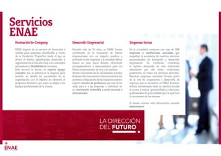 LA DIRECCIÓN
DEL FUTURO
18
Servicios
ENAE
Formación In-Company
ENAE dispone de un servicio de formación a
medida para empresas (bonificable a través
de la Fundación Tripartita) desde el que se
ofrece el diseño, planificación, desarrollo y
seguimientodealmásaltonivel,concontenidos
innovadores y flexibilidad de formatos.
Este servicio lo forma un experto equipo
consultor que se adentra en la empresa para
analizar en detalle las necesidades de su
organización, con el objetivo de ofrecerle el
programa formativo que mejor se adapte a los
equipos profesionales de la misma.
Desarrollo Empresarial
Durante más de 25 años, en ENAE hemos
contribuido en la formación de líderes
empresariales con un impacto positivo y
profundo en las empresas y la sociedad. Ahora
damos un paso hacia delante, ofreciendo
acompañamiento y asesoramiento para los
líderes empresariales de hoy y de mañana.
Siendo conscientes de las necesidades actuales
dedesarrollo,innovacióneinternacionalización
ponemosadisposicióndelasempresasnuestro
experto claustro de profesores, que sale de las
aulas para ir a las empresas a contribuir en
su crecimiento sostenible a nivel nacional e
internacional.
Empresas Socias
En la actualidad contamos con más de 350
empresas e instituciones asociadas que
respaldan la excelencia de nuestros servicios
personalizados de formación y desarrollo
empresarial. Su confianza contribuye
al óptimo desarrollo de esta Institución
obteniendo por ello éstas, condiciones
preferentes en todos los servicios ofrecidos.
Nuestras empresas asociadas forman parte
de la red de cooperación y desarrollo de
negocios que se encuentra en ENAE Business
School, encontrando éstas en nuestra escuela
el acceso a nuevas oportunidades y relaciones
profesionales de gran utilidad para la apertura
y crecimiento de las mismas.
Si deseas conocer más información consulta
www.enae.es
 