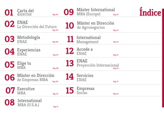 Accede a
ENAE
Servicios
ENAE
Pág./08
ENAE
Proyección Internacional
01
06
07
02
11
09
10
03
1204
14
15
1305
Carta del
director Pág./04
Pág./11
Pág./05
Pág./15
Pág./06
Pág./16
Pág./07
Pág./17
Pág./19
Pág./09
Pág./10
ENAE
La Dirección del Futuro
Empresas
Socias
International
MBA (U.S.A.)
Metodología
ENAE
International
Management
Máster International
MBA (Europe)
Máster en Dirección
de Agronegocios
Experiencias
ENAE
Elige tu
MBA
Máster en Dirección
de Empresas MBA
Índice
08
Pág./14
Pág./12
Pág./13
Executive
MBA
 