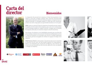 Carta del
director Bienvenidos
La integración del personal en la empresa y el buen funcionamiento de los
equipos es clave para conseguir cualquier meta. Cada área interrelacionada
con las demás desarrolla una función vital que impulsa a la empresa hacía los
objetivos marcados. La estrategia establece el rumbo que, bien comunicado,
produce una visión a largo plazo y la operatividad necesaria en el corto plazo..
ENAE cuenta con más de 25 años de experiencia formando personas capaces
de impulsar el activo interno de las empresas, para crear así un camino propio
que los mantenga estables en cualquier situación. Conseguir que se formulen
las preguntas adecuadas, les mostrará siempre la solución más eficaz.
Para formar a los alumnos con las habilidades necesarias para una dirección
general óptima, contamos con un claustro formado por profesionales en activo
y estancias formativas en el extranjero que acercan la realidad empresarial
a las futuras personas encargadas de coordinar los equipos de trabajo de las
empresas.
ENAE Business School no sólo prepara a las personas para que se conviertan
en directivos de alto nivel, sino que también impulsa a los emprendedores.
Nada es tan estimulante para una Escuela de Negocios, como observar que
las personas que han pasado por ella, han sido capaces de crear una empresa
y conseguir sus objetivos.
04
 