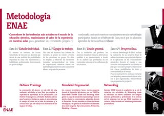 Metodología
ENAE
06
Fase 1// Estudio individual.
El alumno se enfrenta de forma
individual a la toma de una decisión que
deriva de una multitud de posibilidades
expuestas en clase. Sus experiencias y
habilidades profesionales determinarán
su opción a elegir.
Fase 2// Equipo de trabajo.
Una vez los alumnos han tomado su
decisión, se ponen en común a través
de las reuniones en grupo. En ellas
se amplían y refuerzan las decisiones
tomadas, enriqueciéndose de todas
las exposiciones, mientras crecen sus
aptitudesparatransmitiradecuadamente
ideas a un grupo de personas.
Fase 3// Sesión general.
Con la mediación del profesor, los
alumnos visualizan todas las alternativas
posibles a su planteamiento, a través
de un análisis que profundiza en los
contenidos internos de las reflexiones de
los alumnos.
Fase 4// Proyecto final.
La exitosa metodología de ENAE incluye
la realización de un proyecto final de
mástertutorizadocuyoprincipalobjetivo
es la aplicación de los conocimientos
adquiridos durante el master a una
situación real empresarial o al diseño un
plan para un nuevo proyecto empresarial
con claras posibilidades de éxito y
sostenibilidad en el tiempo.
Para su realización los alumnos contarán
con la ayuda y asesoramiento de un tutor
con el que organizarán y desarrollarán
sus propuestas de proyecto.
Outdoor Trainings
La preparación del alumno va más allá del aula,
realizando actividades al aire libre, que amplían la
capacidad de aprendizaje de los participantes. Los
Outdoor Trainings son actividades diseñadas ad hoc
para fomentar el trabajo en equipo, la autoconfianza,
el manejo del estrés en la toma de decisiones y la
comunicación que más influye en la motivación de los
equipos de trabajo.
Simulador Empresarial
Los avances tecnológicos tienen mucha presencia
durante la formación del alumno, por eso ENAE ha
desarrollado TRAMA (Trade and Marketing online
game)unjuegodesimulaciónempresarialqueponeen
práctica todos los conocimientos adquiridos durante
su formación. En este simulador se toman decisiones
estratégicasyseoptimizaelrendimientodediferentes
áreas de la empresa: Aprovisionamiento, Producción,
Marketing y Finanzas.
Conocedores de las tendencias más actuales en el mundo de la
educación ejecutiva, maximizamos el valor de la experiencia
en nuestras aulas para garantizar un crecimiento propicio y
continuado,centrandonuestrosconocimientosenunametodología
participativa basada en el Método del Caso, en el que los alumnos
aprenden de forma activa en 4 fases:
Networking
Además, ENAE fomenta la ampliación de la red de
contactos con actividades de Networking donde
se relacionan los nuevos candidatos con antiguos
alumnos, profesorado y profesionales de la extensa
red de empresas con las que ENAE mantiene un
contacto fluido, iniciando así relaciones profesionales
prometedoras.
 