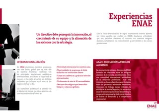 07
Experiencias
ENAE
INTERNACIONALIZACIÓN
En ENAE planteamos nuestros programas
con una visión global que va más allá
de nuestras fronteras. Colaborar con
las principales asociaciones académicas
internacionales, nos ofrece la capacidad de
innovar en la visión actual de las distintas
realidades que influyen en el éxito de los
negocios de hoy en día.
Los contenidos académicos se alinean con
el objetivo de formar ejecutivos abiertos a la
internacionalización a través de:
/Diversidad internacional en nuestras aulas.
/Oportunidades de programas de doble
titulación con instituciones líderes.
/Estancias académicas y prácticas laborales
internacionales.
/Profesorado de más de 20 nacionalidades.
/Recursos tecnológicos que desarrollan
trabajos y relaciones globales.
AAA// ASOCIACIÓN ANTIGUOS
ALUMNOS
La Asociación de Antiguos Alumnos de ENAE
fomenta las relaciones entre los antiguos
alumnos de la escuela, constituyendo éstos
una comunidad internacional, asitiéndoles
en su desarrollo profesional. Con esta
intención se desarrollan diversas actividades
entre las que están: seminarios formativos,
desayunos de trabajo, mesas redondas, la
edición de la revista Negocios, un encuentro
anual de alumnos que activa el desarrollo y la
cooperaciónempresarial,todoconelobjetivo
de activar el desarrollo y la cooperacion
empresarial.
Undirectivodebeperseguirlainnovación,el
crecimiento de su equipo y la alineación de
las acciones con la estrategia.
Con la clara determinación de seguir manteniendo nuestra apuesta
por todos aquellos que confían en ENAE, diseñamos actividades
que nos permiten mantener el contacto con nuestros antiguos
alumnos, actualizando sus conocimientos y acercándolos a las nuevas
promociones.
 