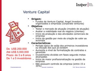 Empreendedorismo Atraindo investidores Prof. Marcos Hashimoto
Venture Capital
 Origem:
– Fundos de Venture Capital, Angel Investors
organizados e empresas (corporate ventures)
 Objetivo:
– Testar o mercado de atuação (modelo de atuação)
– Avaliar a viabilidade real do negócio (clientes)
– Início da produção e das atividades comerciais da
empresa
– Início da gestão por meio de criação de valor ao
acionista
 Características:
– Período típico de saída dos primeiros investidores
ou diluição dos que já existem
– Aumenta o nível de formalização de contratos e
garantias
– Investimento dividido em fases segundo metas
alcançadas
– Início de maior profissionalização na gestão da
empresa
– Não possuem controle da empresa (entre 15 e
35%)
De US$ 250.000
Até US$ 5.000.000
Prazo: de 3 a 8 anos
De 1 a 5 investidores
 