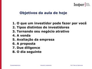 Empreendedorismo Atraindo investidores Prof. Marcos Hashimoto
Objetivos da aula de hoje
1. O que um investidor pode fazer por você
2. Tipos distintos de investidores
3. Tornando seu negócio atrativo
4. A venda
5. Avaliação da empresa
6. A proposta
7. Due diligence
8. O dia seguinte
 