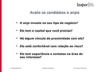 Empreendedorismo Atraindo investidores Prof. Marcos Hashimoto
 O anjo investe no seu tipo de negócio?
 Ele tem o capital que você precisa?
 Há algum vínculo de proximidade com ele?
 Ele está confortável com relação ao risco?
 Ele tem experiência e contatos na área de
seu interesse?
Avalie os candidatos a anjos
 