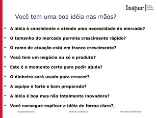 Empreendedorismo Atraindo investidores Prof. Marcos Hashimoto
Você tem uma boa idéia nas mãos?
 A idéia é consistente e atende uma necessidade do mercado?
 O tamanho do mercado permite crescimento rápido?
 O ramo de atuação está em franco crescimento?
 Você tem um negócio ou só o produto?
 Este é o momento certo para pedir ajuda?
 O dinheiro será usado para crescer?
 A equipe é forte e bem preparada?
 A idéia é boa mas não totalmente inovadora?
 Você consegue explicar a idéia de forma clara?
 