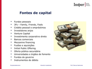 Empreendedorismo Atraindo investidores Prof. Marcos Hashimoto
Fontes de capital
 Fundos pessoais
 3Fs – Family, Friends, Fools
 Crédito pessoal e empréstimos
 Investidores anjos
 Venture Capital
 Investimento corporativo direto
 Bancos comerciais
 Mezzanine financing
 Fusões e aquisições
 Initial Public Offering
 Oferta pública secundária
 Universidades e órgãos de fomento
 Fundos do governo
 Instrumentos de débito
 