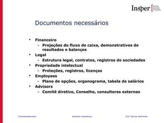 Empreendedorismo Atraindo investidores Prof. Marcos Hashimoto
Documentos necessários
 Financeiro
– Projeções de fluxo de caixa, demonstrativos de
resultados e balanços
 Legal
– Estrutura legal, contratos, registros de sociedades
 Propriedade intelectual
– Proteções, registros, licenças
 Employees
– Plano de opções, organograma, tabela de salários
 Advisors
– Comitê diretivo, Conselho, consultores externos
 