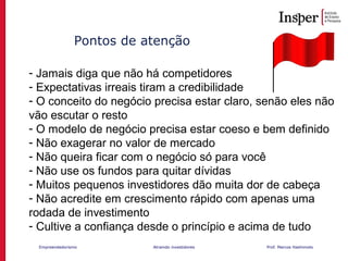 Empreendedorismo Atraindo investidores Prof. Marcos Hashimoto
Pontos de atenção
- Jamais diga que não há competidores
- Expectativas irreais tiram a credibilidade
- O conceito do negócio precisa estar claro, senão eles não
vão escutar o resto
- O modelo de negócio precisa estar coeso e bem definido
- Não exagerar no valor de mercado
- Não queira ficar com o negócio só para você
- Não use os fundos para quitar dívidas
- Muitos pequenos investidores dão muita dor de cabeça
- Não acredite em crescimento rápido com apenas uma
rodada de investimento
- Cultive a confiança desde o princípio e acima de tudo
 