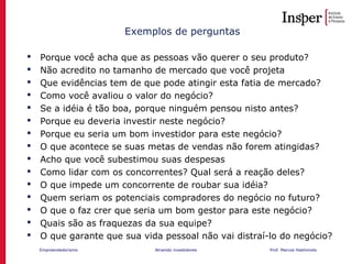 Empreendedorismo Atraindo investidores Prof. Marcos Hashimoto
Exemplos de perguntas
 Porque você acha que as pessoas vão querer o seu produto?
 Não acredito no tamanho de mercado que você projeta
 Que evidências tem de que pode atingir esta fatia de mercado?
 Como você avaliou o valor do negócio?
 Se a idéia é tão boa, porque ninguém pensou nisto antes?
 Porque eu deveria investir neste negócio?
 Porque eu seria um bom investidor para este negócio?
 O que acontece se suas metas de vendas não forem atingidas?
 Acho que você subestimou suas despesas
 Como lidar com os concorrentes? Qual será a reação deles?
 O que impede um concorrente de roubar sua idéia?
 Quem seriam os potenciais compradores do negócio no futuro?
 O que o faz crer que seria um bom gestor para este negócio?
 Quais são as fraquezas da sua equipe?
 O que garante que sua vida pessoal não vai distraí-lo do negócio?
 