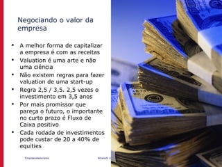 Empreendedorismo Atraindo investidores Prof. Marcos Hashimoto
Negociando o valor da
empresa
 A melhor forma de capitalizar
a empresa é com as receitas
 Valuation é uma arte e não
uma ciência
 Não existem regras para fazer
valuation de uma start-up
 Regra 2,5 / 3,5. 2,5 vezes o
investimento em 3,5 anos
 Por mais promissor que
pareça o futuro, o importante
no curto prazo é Fluxo de
Caixa positivo
 Cada rodada de investimentos
pode custar de 20 a 40% de
equities
 