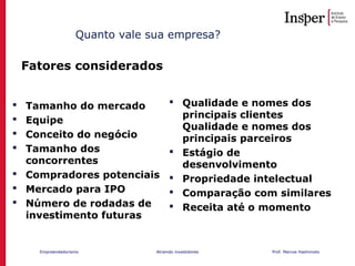 Empreendedorismo Atraindo investidores Prof. Marcos Hashimoto
Fatores considerados
Quanto vale sua empresa?
 Tamanho do mercado
 Equipe
 Conceito do negócio
 Tamanho dos
concorrentes
 Compradores potenciais
 Mercado para IPO
 Número de rodadas de
investimento futuras
 Qualidade e nomes dos
principais clientes
Qualidade e nomes dos
principais parceiros
 Estágio de
desenvolvimento
 Propriedade intelectual
 Comparação com similares
 Receita até o momento
 